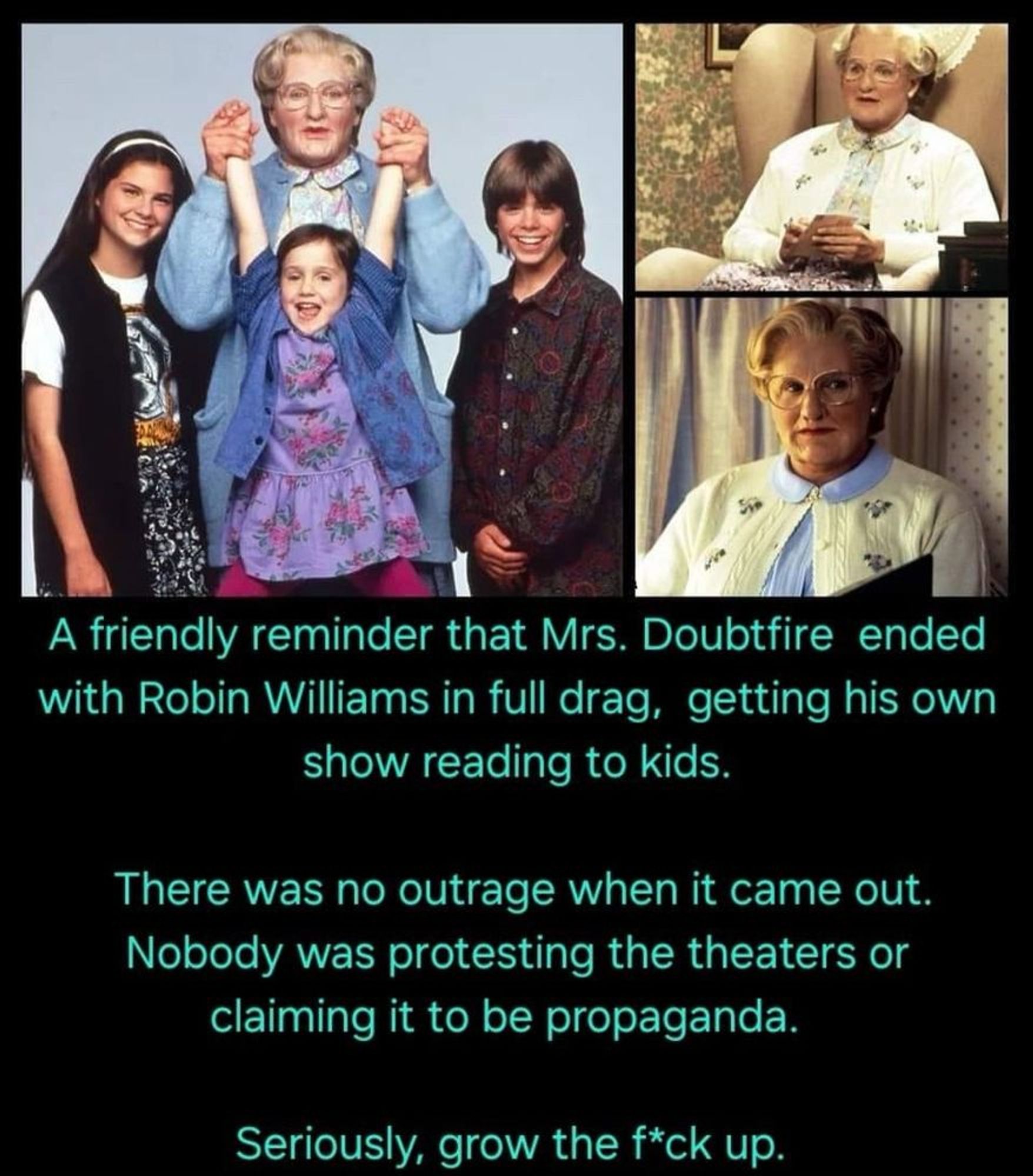 Promotional photo for Mrs. Doubtfire, with Robin Williams (as Mrs. Doubtfire), Lisa Jakub (as Lydia Hillard), Matthew Lawrence (as Chris Hillard), and Mara Wilson (as Natalie Hillard) being held up by the hands by Williams. Robin Williams in dressed as the elderly woman Mrs. Doubtfire.

Second photo is Mrs. Doubtfire (Robin Williams) wearing her blue shirt and white sweater, with grey hair wig, sitting in a chair.

Third photo is Mrs. Doubtfire (Robin Williams) still in the blue shirt, white sweater, and grey wig, reading a book.

Text below reads:
A friendly reminder that Mrs. Doubtfire ended with Robin Williams in full drag, getting his own show reading to kids.

There was no outrage when it came out. Nobody was protesting the theaters or claiming it to be propaganda.

Seriously, grow the (edited) fuck up.