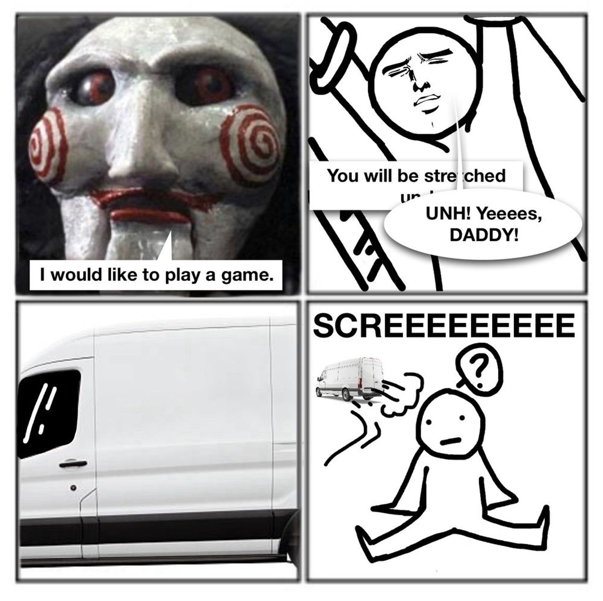 A four paneled comic.

First panel, Jigsaw (from the horror movie Saw) stating "I would like to play a game."
Second panel, a line drawn character with arms bound above their head. Jigsaw continues "You will be stretched un..." the bound character interrupts by exclaiming "Unh! Yeeees, DADDY!"
Third panel is the side of a white van.
Fourth panel is the character confused as they are tossed out of the van as it speeds away with a "Squeeeeeee"