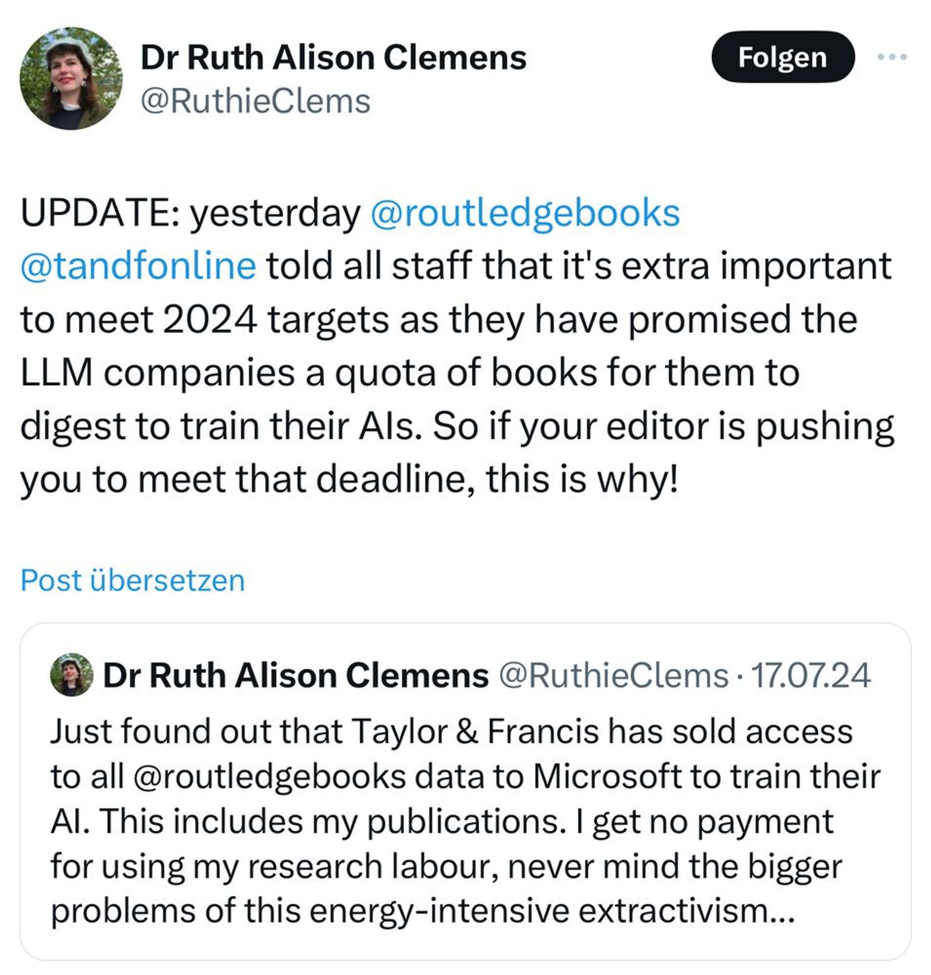 Post by Dr Ruth Alison Clemens @RuthieClems who is quoting herself.

UPDATE: yesterday @routledgebooks
@tandfonline told all staff that it's extra important to meet 2024 targets as they have promised the LLM companies a quota of books for them to digest to train their Als. So if your editor is pushing you to meet that deadline, this is why!

Post übersetzen

Dr Ruth Alison Clemens @RuthisClems
Just found out that Taylor & Francis has sold access to all @routledgebooks data to Microsoft to train their Al. This includes my publications. I get no payment for using my research labour, never mind the bigger problems of this energy-intensive extractivism...