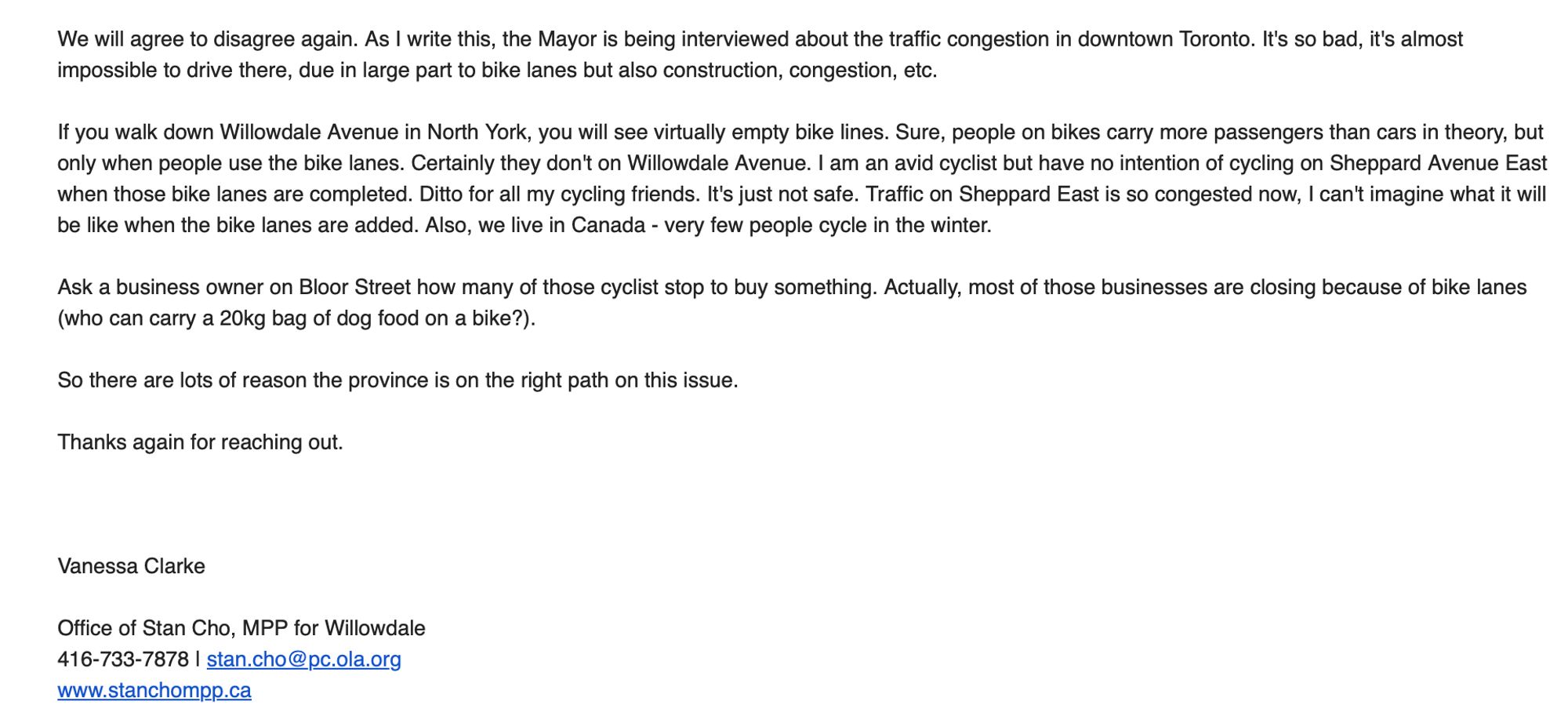 Email from: 
Vanessa Clarke

Office of Stan Cho, MPP for Willowdale


We will agree to disagree again. As | write this, the Mayor is being interviewed about the traffic congestion in downtown Toronto. It's so bad, it's almost impossible to drive there, due in large part to bike lanes but also construction, congestion, etc.

If you walk down Willowdale Avenue in North York, you will see virtually empty bike lines. Sure, people on bikes carry more passengers than cars in theory, but only when people use the bike lanes. Certainly they don't on Willowdale Avenue. | am an avid cyclist but have no intention of cycling on Sheppard Avenue East when those bike lanes are completed. Ditto for all my cycling friends. It's just not safe. Traffic on Sheppard East is so congested now, | can't imagine what it will be like when the bike lanes are added. Also, we live in Canada - very few people cycle in the winter.

Ask a business owner on Bloor Street how many of those cyclist stop to buy something. Actually, most of those businesses are closing because of bike lanes (who can carry a 20kg bag of dog food on a bike?).

So there are lots of reason the province is on the right path on this issue.

Thanks again for reaching out.

Vanessa Clarke

Office of Stan Cho, MPP for Willowdale

416-733-7878 | stan.cho@pc.ola.org

