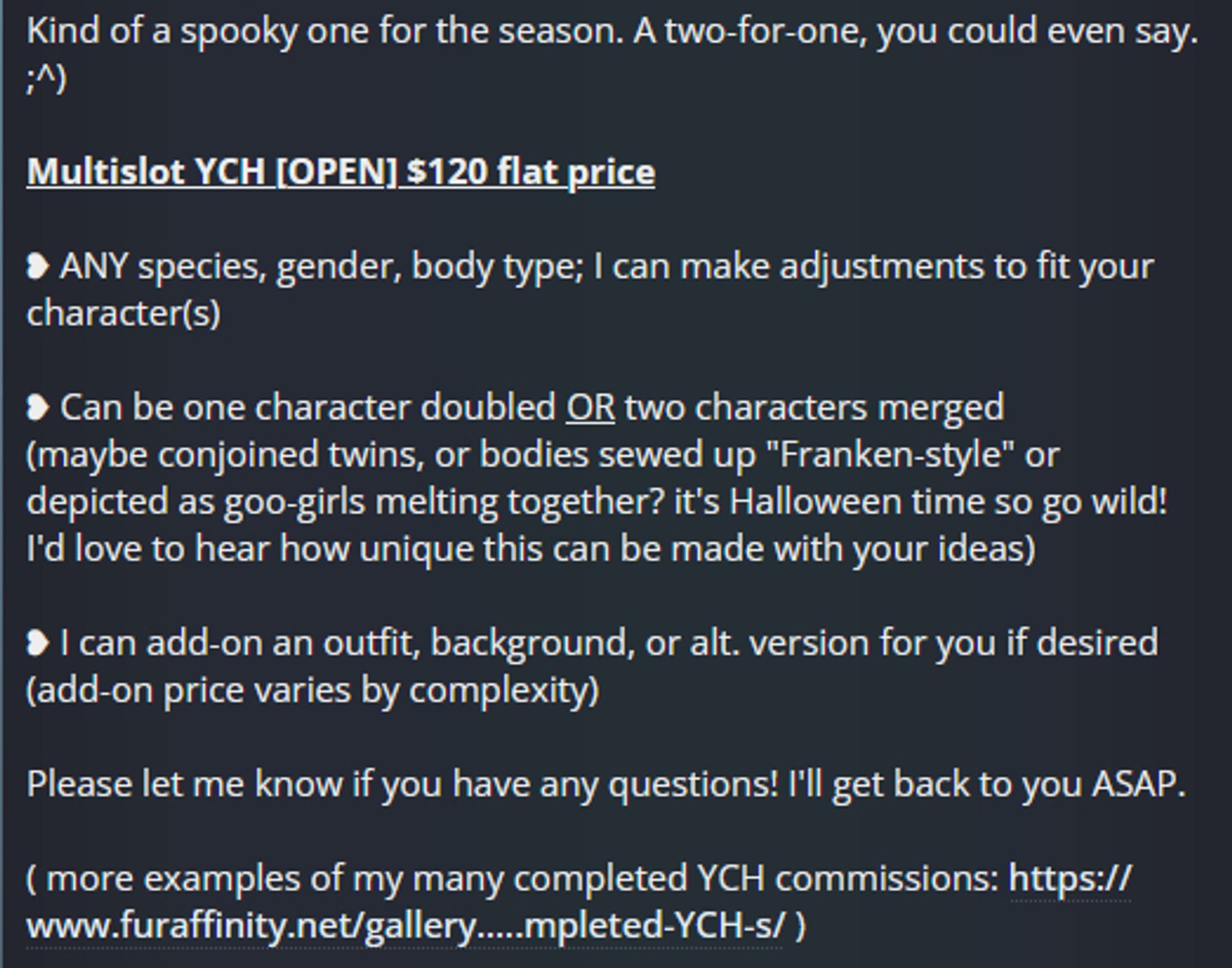 Kind of a spooky one for the season. A two-for-one, you could even say. ;^)

Multislot YCH [OPEN] $120 flat price

❥ ANY species, gender, body type; I can make adjustments to fit your character(s)

❥ Can be one character doubled OR two characters merged
(maybe conjoined twins, or bodies sewed up "Franken-style" or depicted as goo-girls melting together? it's Halloween time so go wild! I'd love to hear how unique this can be made with your ideas)

❥ I can add-on an outfit, background, or alt. version for you if desired
(add-on price varies by complexity)

Please let me know if you have any questions! I'll get back to you ASAP.

( more examples of my many completed YCH commissions: https://www.furaffinity.net/gallery/shibeari/folder/115324/All-Completed-YCH-s/ )