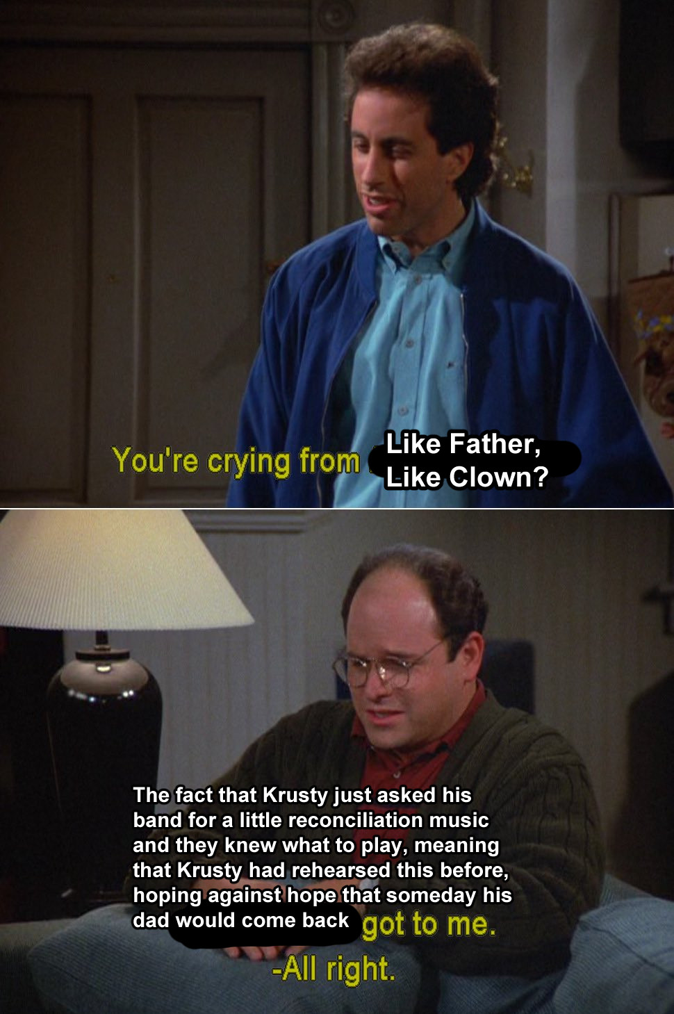 Jerry: You're crying from Like Father, Like Clown?
George: The fact that Krusty just asked his band for a little reconciliation music and they knew what to play, meaning that Krusty had rehearsed this before, hoping against hope that someday his dad would come back got to me.
Jerry: All right.