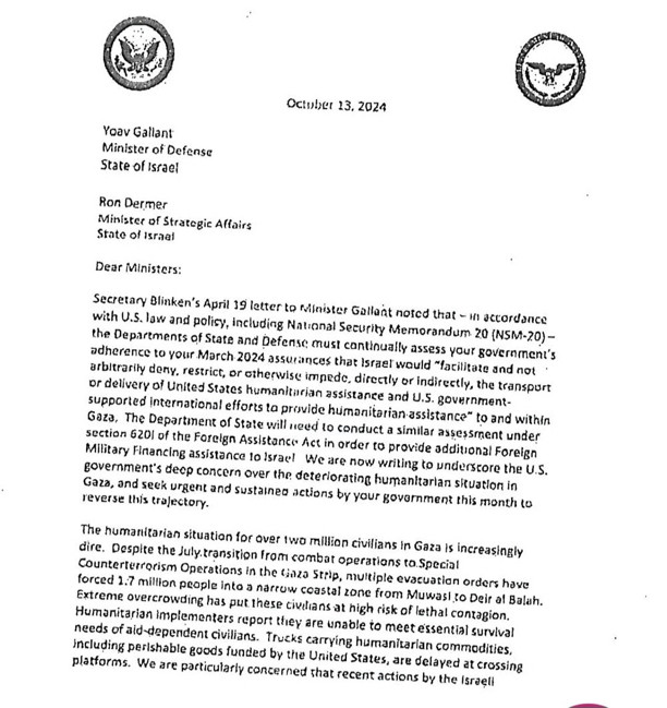 Secretary Blinken's April 19 letter to Minister Gallant noted that - in accordance with U.S. law and polisy, including National Security Memorandum 20 (NSM-20) - the Departments of State and Defense must continually assess your government's
adherence to your March 2024 assurances that Israet wauld "lacilitate and not
arbitrarity deny, restrict, or otherwise impede, directly or indirectly, the transpurt
or delivery of United States humanitarian assistance and U.S. government-
supported international efforts to provide humanitarian assistance to and within Gaza, The Department of State will need to conduct a similar assessment under section 620l of the Foreign Assistance Act in order to provide additional Foreign
Military Financing assistance to Israel We are now writing to underscore the U.S.
government's deep concern over the deteriorating humanitarian situation in
Gaza, and seck urgent and sustainea actions by your govornment this month to
reverse this trajectory.
The humanitarian sit