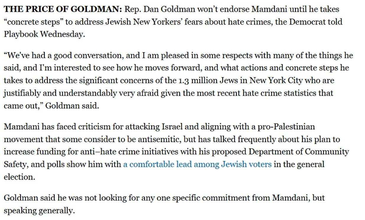 THE PRICE OF GOLDMAN: Rep. Dan Goldman won't endorse Mamdani until he takes
"concrete steps" to address Jewish New Yorkers' fears about hate crimes, the Democrat told
Playbook Wednesday.
"We've had a good conversation, and I am pleased in some respects with many of the things he said, and I'm interested to see how he moves forward, and what actions and concrete steps he takes to address the significant concerns of the 1.3 million Jews in New York City who are justifiably and understandably very afraid given the most recent hate crime statistics that came out," Goldman said.
Mamdani has faced criticism for attacking Israel and aligning with a pro-Palestinian movement that some consider to be antisemitic, but has talked frequently about his plan to increase funding for anti-hate crime initiatives with his proposed Department of Community Safety, and polls show him with a comfortable lead among Jewish voters in the general election.
Goldman said he was not looking for any one specific commitment from Mamdani, but speaking generally.