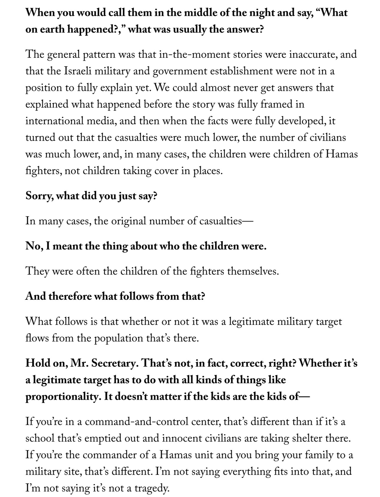 When you would call them in the middle of the night and say, "What on earth happened?," what was usually the answer?
The general pattern was that in-the-moment stories were inaccurate, and that the Israeli military and government establishment were not in a position to fully explain yet. We could almost never get answers that explained what happened before the story was fully framed in international media, and then when the facts were fully developed, it turned out that the casualties were much lower, the number of civilians was much lower, and, in many cases, the children were children of Hamas fighters, not children taking cover in places.
Sorry, what did you just say?
In many cases, the original number of casualties—
No, I meant the thing about who the children were.
They were often the children of the fighters themselves.
And therefore what follows from that?
What follows is that whether or not it was a legitimate military target flows from the population that's there.
Hold on, Mr. Secretary. That's not, in fact, correct, right? Whether it's a legitimate target has to do with all kinds of things like proportionality. It doesn't matter if the kids are the kids of—
If you're in a command-and-control center, that's different than if it's a school that's emptied out and innocent civilians are taking shelter there.
If you're the commander of a Hamas unit and you bring your family to a military site, that's different. I'm not saying everything fits into that, and I'm not saying it's not a tragedy.
