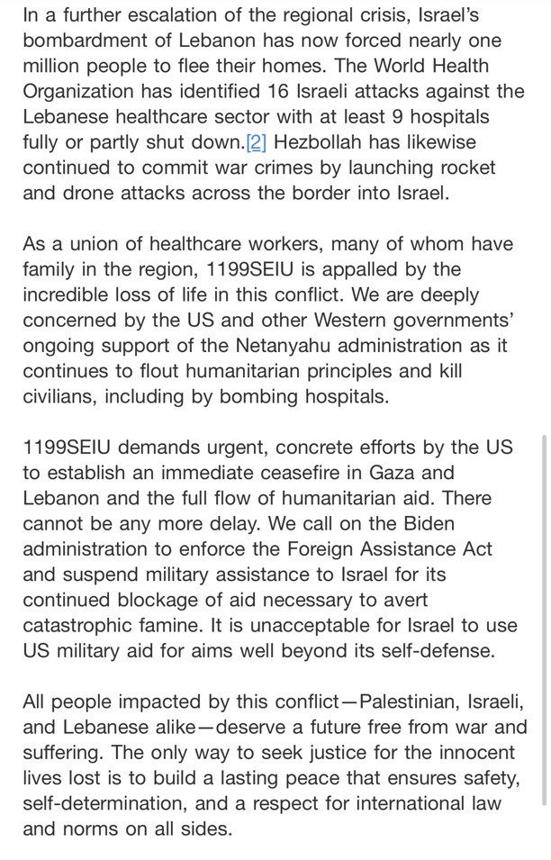 In a further escalation of the regional crisis, Israel's bombardment of Lebanon has now forced nearly one million people to flee their homes. The World Health Organization has identified 16 Israeli attacks against the Lebanese healthcare sector with at least 9 hospitals fully or partly shut down.[2] Hezbollah has likewise continued to commit war crimes by launching rocket and drone attacks across the border into Israel.
As a union of healthcare workers, many of whom have family in the region, 1199SEIU is appalled by the incredible loss of life in this conflict. We are deeply concerned by the US and other Western governments' ongoing support of the Netanyahu administration as it continues to flout humanitarian principles and kill civilians, including by bombing hospitals.
1199SEIU demands urgent, concrete efforts by the Us to establish an immediate ceasefire in Gaza and Lebanon and the full flow of humanitarian aid. There cannot be any more delay. We call on the Biden administration to enforce the Foreign Assistance Act and suspend military assistance to Israel for its continued blockage of aid necessary to avert catastrophic famine. It is unacceptable for Israel to use US military aid for aims well beyond its self-defense.
All people impacted by this conflict -Palestinian, Israeli, and Lebanese alike-deserve a future free from war and suffering. The only way to seek justice for the innocent lives lost is to build a lasting peace that ensures safety, self-determination, and a respect for international law and norms on all sides.