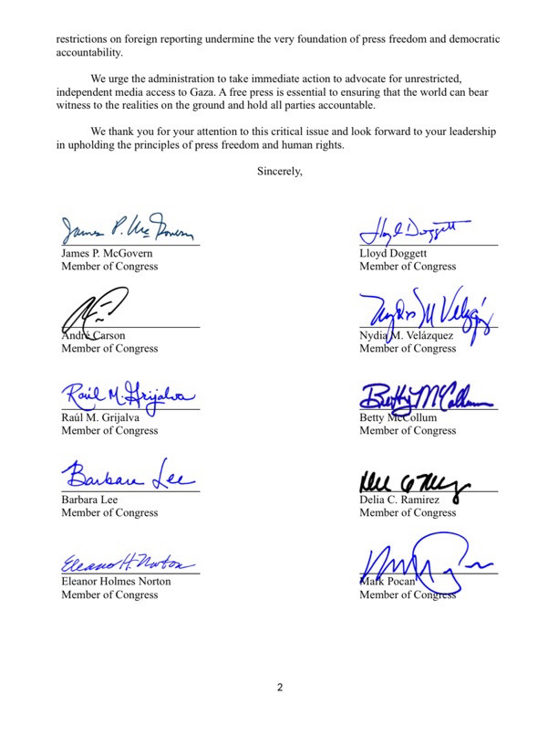 restrictions on foreign reporting undermine the very foundation of press freedom and democratic accountability.
We urge the administration to take immediate action to advocate for unrestricted, independent media access to Gaza. A free press is essential to ensuring that the world can bear witness to the realities on the ground and hold all parties accountable.
We thank you for your attention to this critical issue and look forward to your leadership
in upholding the principles of press freedom and human rights.
Sincerely,
Jams P. We Poem
James P. McGovern
Member of Congress
Lloyd Doggett
Member of Congress
Member of Congress
Rail MAijaha
Raúl M. Grijalva
Member of Congress
Barban dee
Barbara Lee
Member of Congress
Member of Congress
But Mele
Member of Congress
len cony
Member of Congress
EleanoH. Nortox
Eleanor Holmes Norton
Member of Congress