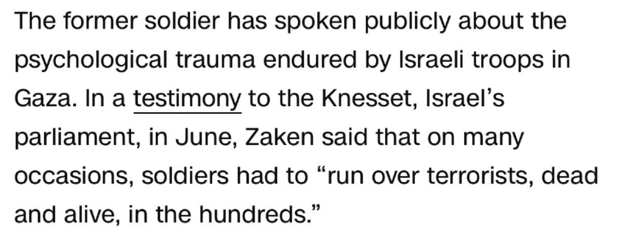 The former soldier has spoken publicly about the psychological trauma endured by Israeli troops in Gaza. In a testimony to the Knesset, Israel's parliament, in June, Zaken said that on many occasions, soldiers had to "run over terrorists, dead and alive, in the hundreds."