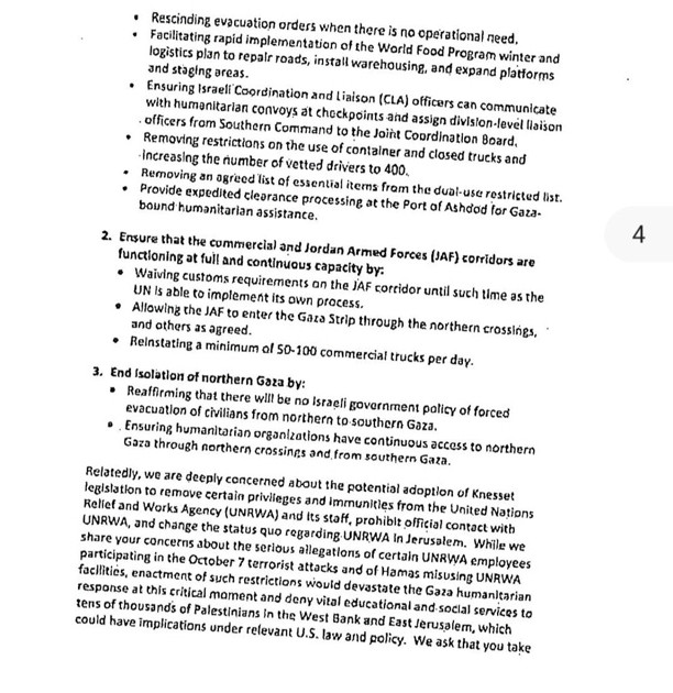 Rescinding evacuation orders when there is no operational need.
Facilitating rapid implementation of the World Food Program winter and logistics plan to repair roads, install warehousing, and expand platforms and staging areas.
• Ensuring Israeli Coordination and Liaison (CLA) officers can communicate with humenitarian convoys at checkpoints and assign division-level liaison officers from Southern Command to the Joint Coordination Board,
• Removing restrictions on the use of container and closed trucks and
- increasing the number of vetted drivers to 400.
• Removing an agreed list of essential items fram the dual-use restricted list.
• Provide expedited clearance processing at the Port of Ashdod for Gaza-
bound humanitarian assistance.
2. Ensure that the commercial and Jordan Armed Forces (JAF) corridors are functioning at full and continuous capacity by:
• Waiving customs requirements on the lAF corridor until such time as the
UN Is able to implement its own process.
• Allowing the JA