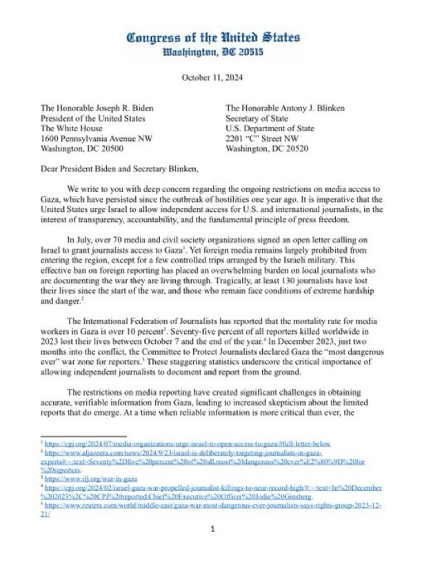 Congress of the Anited States
Hlashingtan, 80 20515
October 11, 2024
The Honorable Joseph R. Biden
President of the United States
The White House
1600 Pennsylvania Avenue NW
Washington, DC 20500
The Honorable Antony J. Blinken
Secretary of State
U.S. Department of State 2201 "C*" Street NW
Washington, DC 20520
Dear President Biden and Secretary Blinken,
We write to you with deep concern regarding the ongoing restrictions on media access to Gaza, which have persisted since the outbreak of hostilities one year ago. It is imperative that the United States urge Israci to allow independent access for U.S. and international journalists, in the interest of transparency, accountability, and the fundamental principle of press freedom.
In July, over 70 media and civil society organizations signed an open letter calling on Israel to grant journalists access to Gaza'. Yet foreign media remains largely prohibited from entering the region, except for a few controlled trips arranged by the Israeli military. This effective ban on foreign reporting has placed an overwhelming burden on local journalists who are documenting the war they are living through. Tragically, at least 130 journalists have lost their lives since the start of the war, and those who remain face conditions of extreme hardship and danger.
The Intemational Federation of Journalists has reported that the mortality rate for media
workers in Gaza is over 10 percent. Seventy-five percent of all reporters killed worldwide in 2023 lost their lives between October 7 and the end of the year." In December 2023, just two months into the conflict, the Committee to Protect Joumalists declared Gaza the "most dangerous ever" war zone for reporters.' These staggering statistics underscore the critical importance of allowing independent journalists to decument and report from the ground.
The restrictions on media reporting have created significant challenges in obtaining accurate, verifiable information from Gaza, leading to incre…