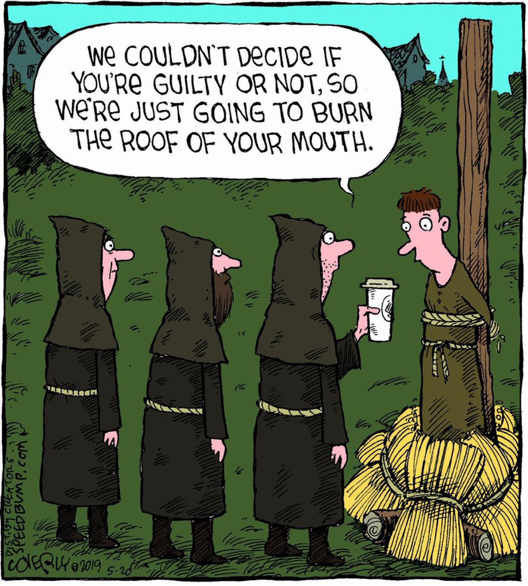 Cartoon by Dave Coverly of 3 people in brown hoods and robes with yellow rope-like belts at their waists are facing another person tied to a stake which has bales of straw at the bottom of it. One of the 3 holds out a disposable cup with a Starbucks logo toward the person on the stake and says: We couldn't decide if you're guilty or not, so we're just going to burn the roof of your mouth.