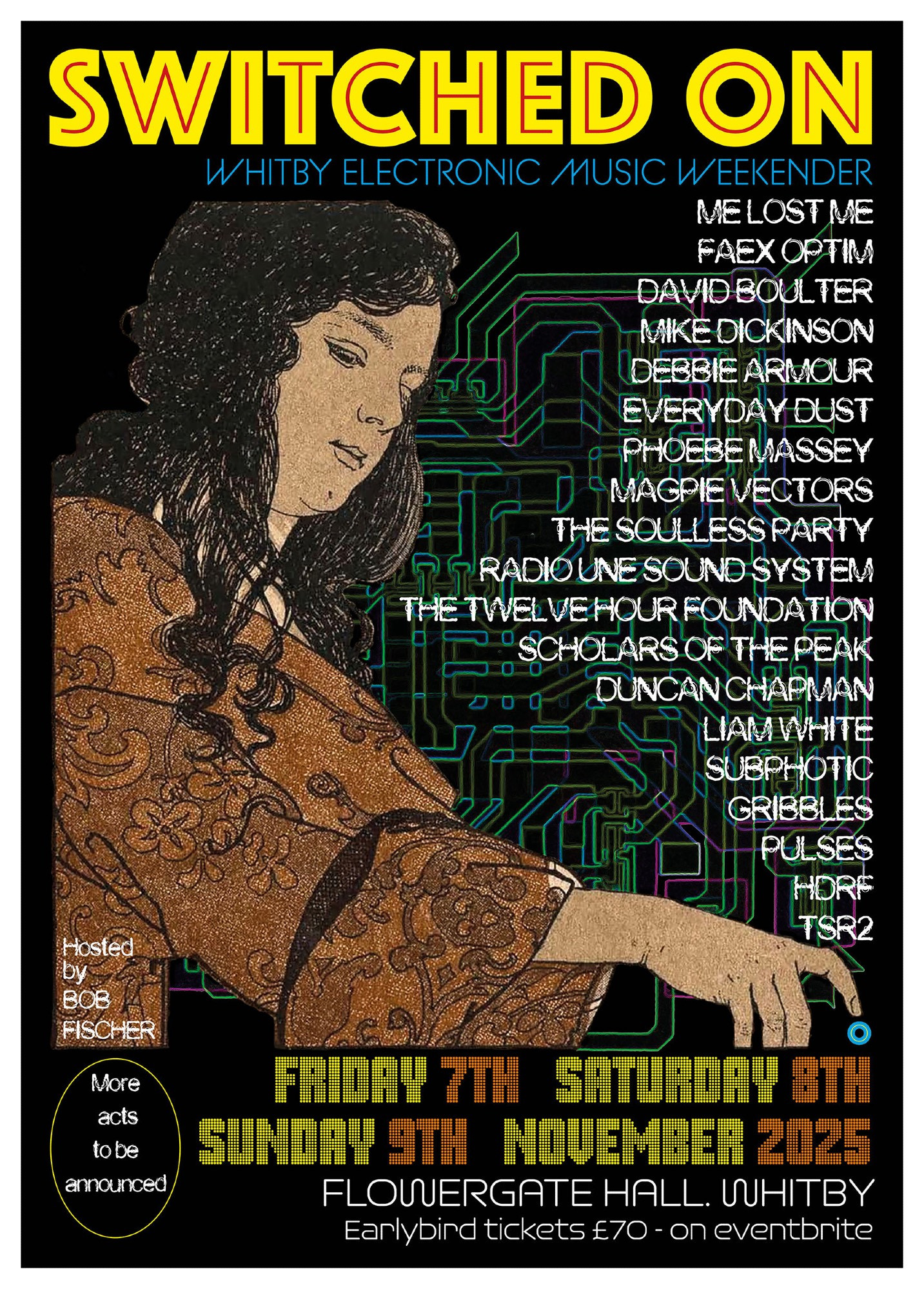 SWITCHED ON

WHITBY ELECTRONIC MUSIC WEEKENDER

ME LOST ME
FREX OPTIM
DAVID BOULTER
MIKE DICKINSON
DEBBIE ARMOUR
EVERYDAY DUST 
PHOEBE MASSEY
MAGPIE VECTORS 
THE SOULLESS PARTY
RADIO UNE SOUND SYSTEM
THE TWELVE HOUR FOUNDATION
SCHOLARS OF THE PEAK
DUNCAN CHARMAN
LIAM WHITE
SUBPHOTIC 
GRIBBLES 
PULSES
HDRF
TSR2

Hosted By BOB FISCHER

More acts to be announced

Friday 7th, Saturday 8th, Sunday 9th November 2025
FLOWERGATE HALL, WHITBY
Earlybird tickets £70 - on eventbrite