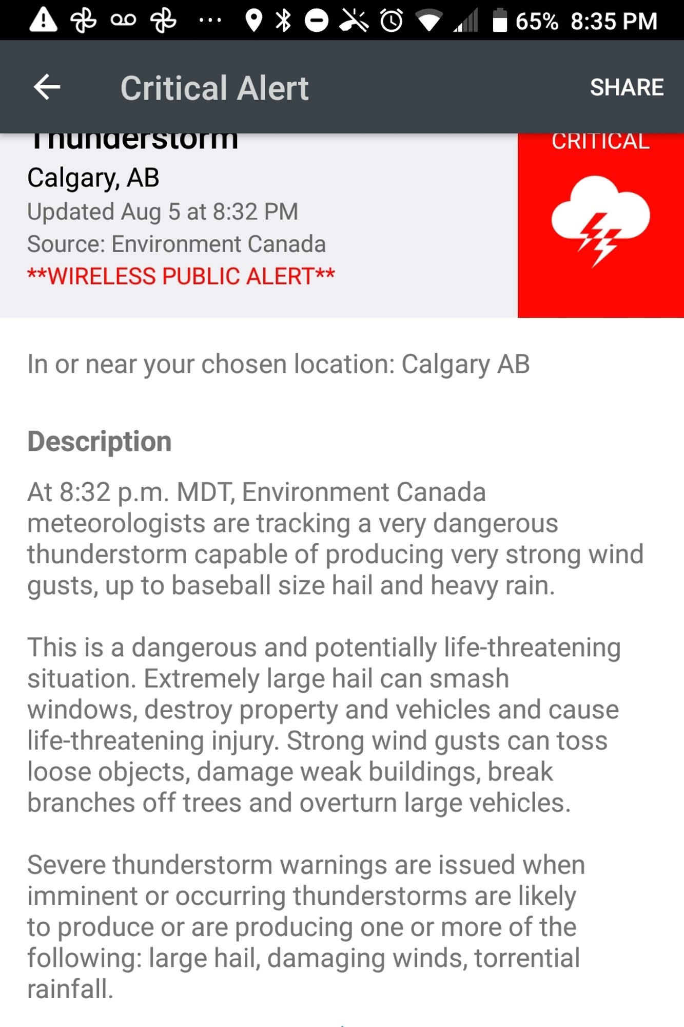 Critical alert
Thunderstorm
Calgary AB
Updated Aug 5 at 8:32pm

At 8:32pm MDT environment canada meteorologists are tracking a very dangerous thunderstorm capable of producing very strong wind gusts, up to baseball-sized hail and heavy rain.

This is a dangerous and potentially life-threatening situation. Extremely large hail can smash windows, destroy property and vehicles and cause life-threatening injuries. Strong wind gusts can toss loose objects, damage weak buildings, break branches off trees and overturn large vehicles.

Severe thunderstorm warnings are issued when imminent or occurring thunderstorms are likely to produce or are producing one or more of the following: large hail, damaging winds, torrential rainfall.