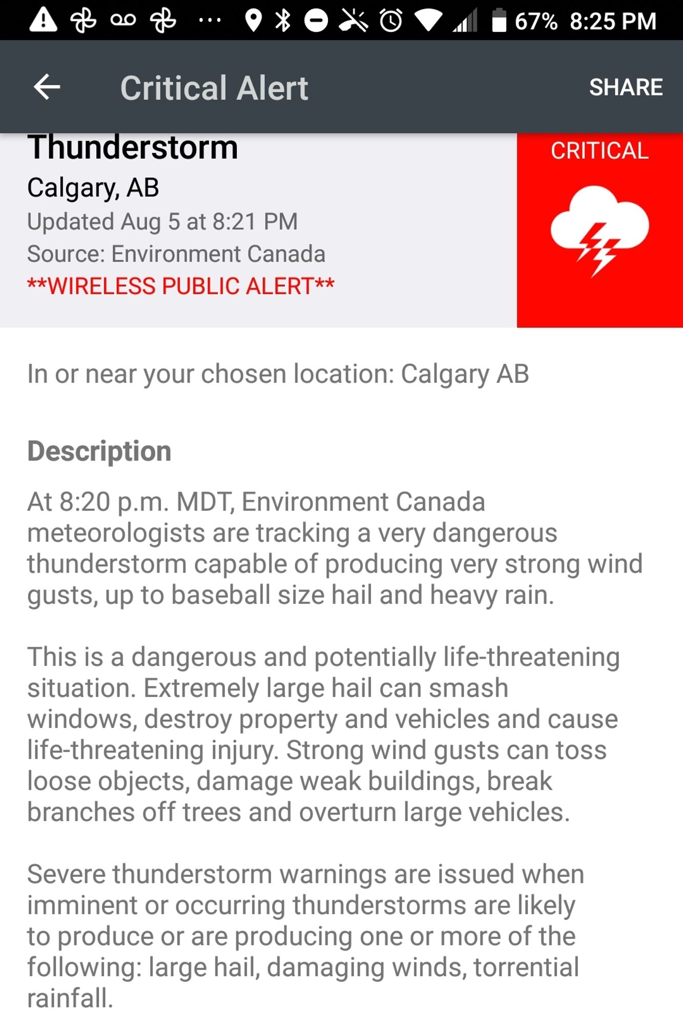 Critical alert
Thunderstorm
Calgary AB
Updated Aug 5 at 8:21pm

At 8:20pm MDT environment canada meteorologists are tracking a very dangerous thunderstorm capable of producing very strong wind gusts, up to baseball-sized hail and heavy rain.

This is a dangerous and potentially life-threatening situation. Extremely large hail can smash windows, destroy property and vehicles and cause life-threatening injuries. Strong wind gusts can toss loose objects, damage weak buildings, break branches off trees and overturn large vehicles.

Severe thunderstorm warnings are issued when imminent or occurring thunderstorms are likely to produce or are producing one or more of the following: large hail, damaging winds, torrential rainfall.