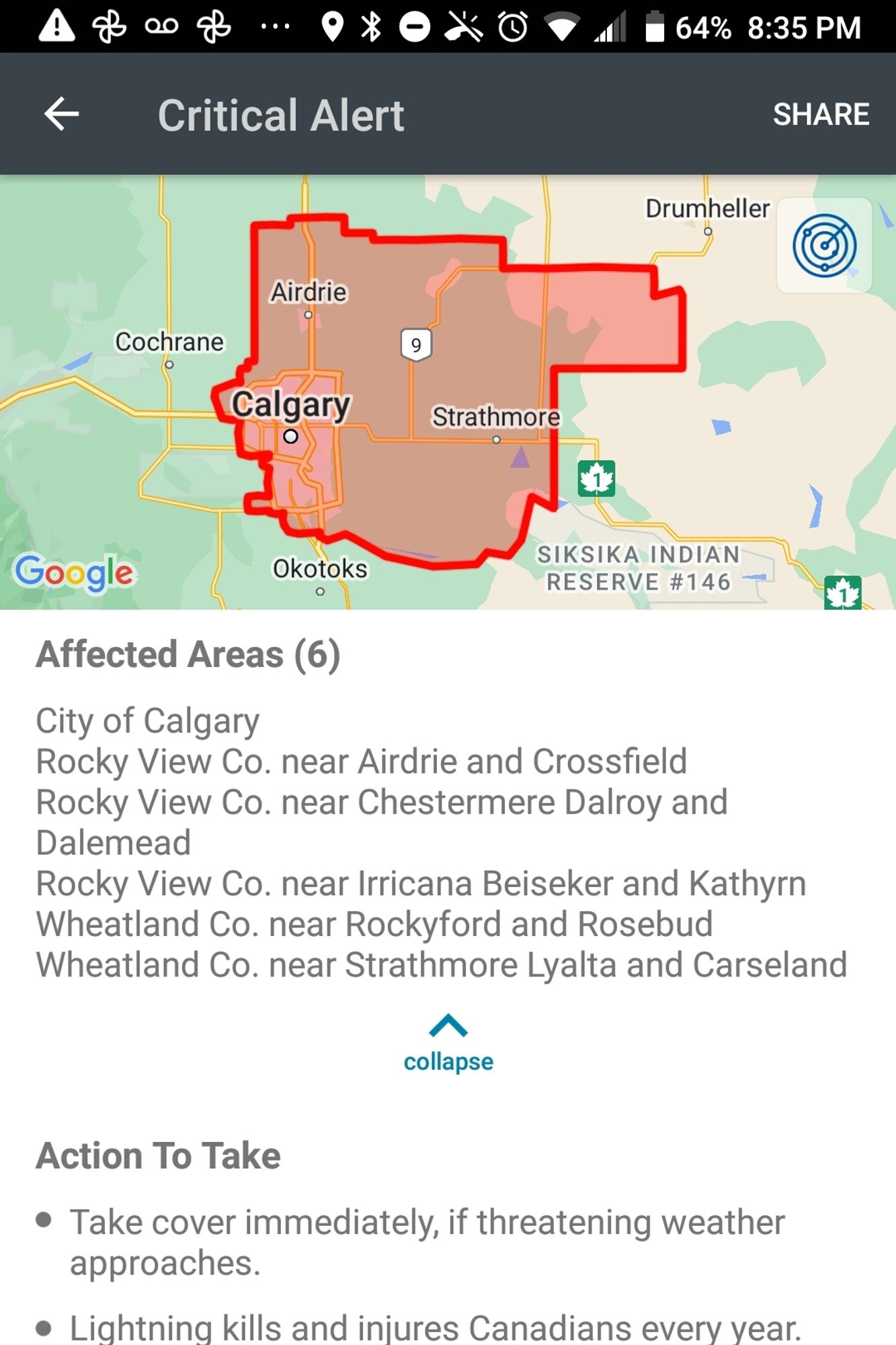 Updated map of affected area: calgary, areas north and east of Calgary extending past Airdrie and eastwards to include Strathmore and just south of Drumheller.

Affected areas (6)
City of Calgary
Rocky view Co near Airdrie and Crossfield
Rocky view Co near Chestermere Dalroy and Dalemead
Rockyview Co near Irricana Deiseker and Kathryn
Wheatland Co near Rockyford and Rosebud
Wheatland Co near Strathmore Lyalta and Carseland

Action to take 
Take cover immediately if threatening weather approaches
Lightning kills and injures Canadians every year
When thunder roars, go indoors.