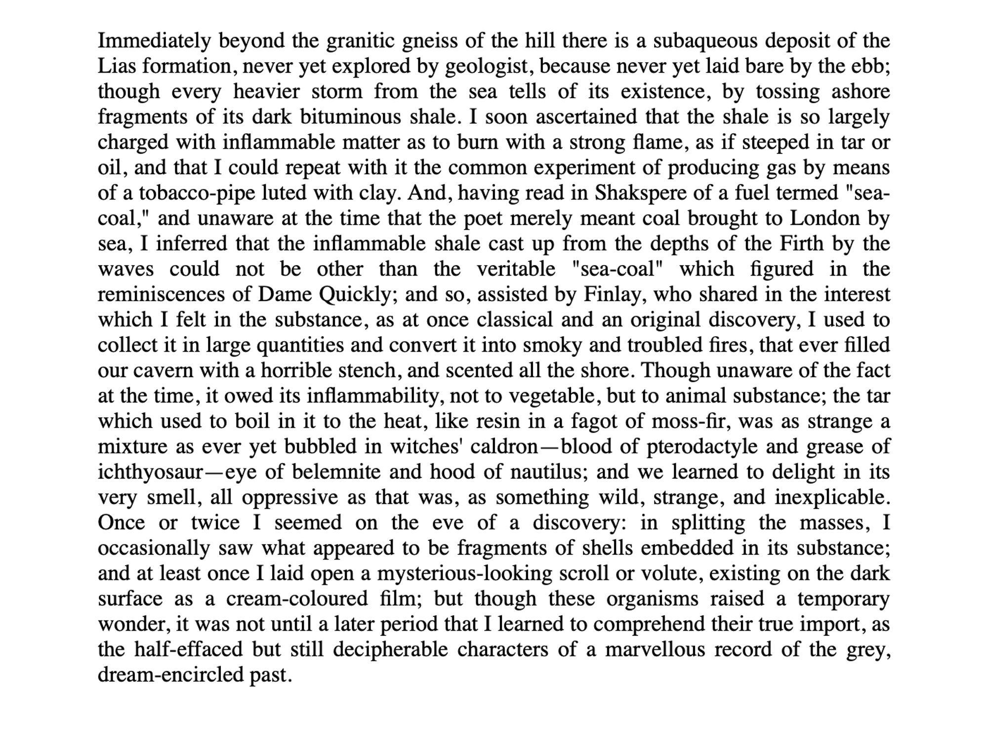 Immediately beyond the granitic gneiss of the hill there is a subaqueous deposit of the Lias formation, never yet explored by geologist, because never yet laid bare by the ebb; though every heavier storm from the sea tells of its existence, by tossing ashore fragments of its dark bituminous shale. I soon ascertained that the shale is so largely charged with inflammable matter as to burn with a strong flame, as if steeped in tar or oil, and that I could repeat with it the common experiment of producing gas by means of a tobacco-pipe luted with clay. And, having read in Shakspere of a fuel termed "sea-coal," and unaware at the time that the poet merely meant coal brought to London by sea, I inferred that the inflammable shale cast up from the depths of the Firth by the waves could not be other than the veritable "sea-coal" which figured in the reminiscences of Dame Quickly; and so, assisted by Finlay, who shared in the interest which I felt in the substance, as at once classical and …