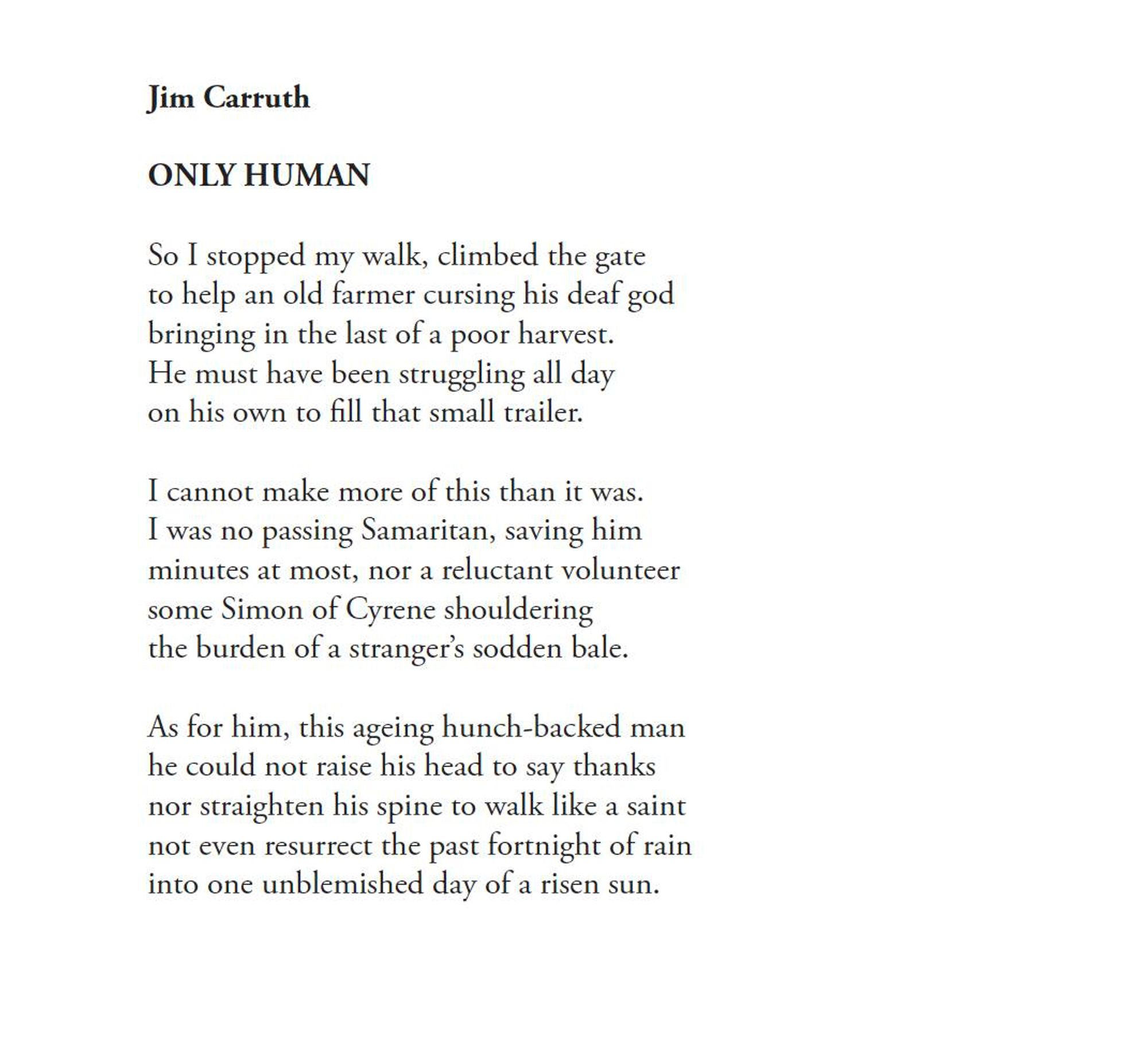 Jim Carruth
ONLY HUMAN

So I stopped my walk, climbed the gate
to help an old farmer cursing his deaf god
bringing in the last of a poor harvest.
He must have been struggling all day
on his own to fill that small trailer.

I cannot make more of this than it was.
I was no passing Samaritan, saving him
minutes at most, nor a reluctant volunteer
some Simon of Cyrene shouldering
the burden of a stranger's sodden bale.

As for him, this ageing hunch-backed man
he could not raise his head to say thanks
nor straighten his spine to walk like a saint
not even resurrect the past fortnight of rain
into one unblemished day of a risen sun.