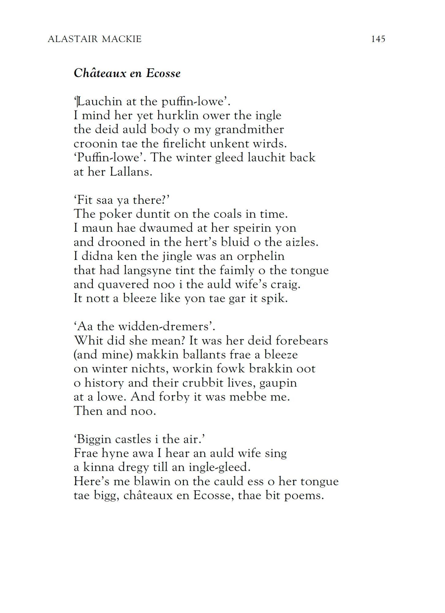 Alastair Mackie
Châteaux en Ecosse

‘Lauchin at the puffin-lowe’.
I mind her yet hurklin ower the ingle
the deid auld body o my grandmither
croonin tae the firelicht unkent wirds.
‘Puffin-lowe’. The winter gleed lauchit back
at her Lallans.

‘Fit saa ya there?’
The poker duntit on the coals in time.
I maun hae dwaumed at her speirin yon
and drooned in the hert’s bluid o the aizles.
I didna ken the jingle was an orphelin
that had langsyne tint the faimly o the tongue
and quavered noo i the auld wife’s craig.
It nott a bleeze like yon tae gar it spik.

It was her deid forebears
(and mine) makkin ballants frae a bleeze
on winter nichts, workin fowk brakkin oot
o history and their crubbit lives, gaupin
at a lowe. And forby it was mebbe me.
Then and noo.

‘Biggin castles i the air.’
Frae hyne awa I hear an auld wife sing
a kinna dregy till an ingle-gleed.
Here’s me blawin on the cauld ess o her tongue
tae bigg, châteaux en Ecosse, thae bit poems.