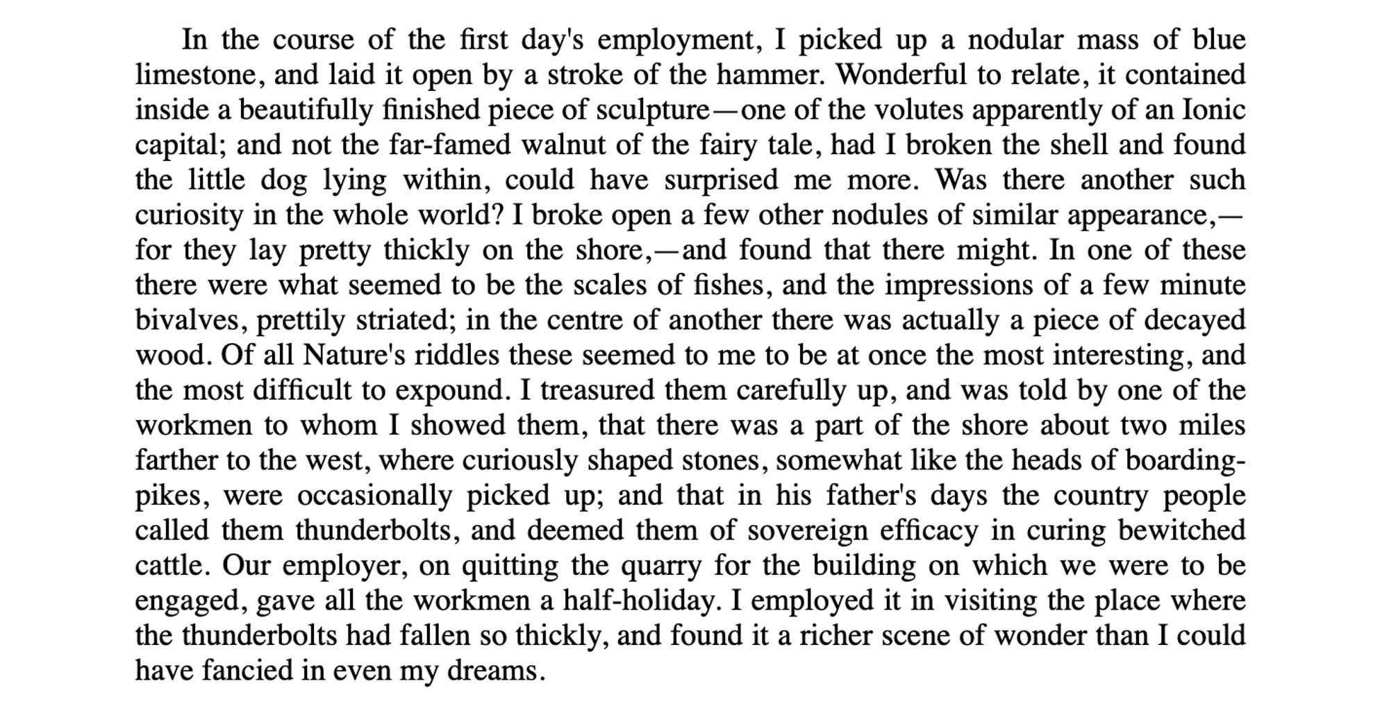 In the course of the first day's employment, I picked up a nodular mass of blue limestone, and laid it open by a stroke of the hammer. Wonderful to relate, it contained inside a beautifully finished piece of sculpture—one of the volutes apparently of an Ionic capital; and not the far-famed walnut of the fairy tale, had I broken the shell and found the little dog lying within, could have surprised me more. Was there another such curiosity in the whole world? I broke open a few other nodules of similar appearance,—for they lay pretty thickly on the shore,—and found that there might. In one of these there were what seemed to be the scales of fishes, and the impressions of a few minute bivalves, prettily striated; in the centre of another there was actually a piece of decayed wood. Of all Nature's riddles these seemed to me to be at once the most interesting, and the most difficult to expound. I treasured them carefully up, and was told by one of the workmen to whom I showed them, …