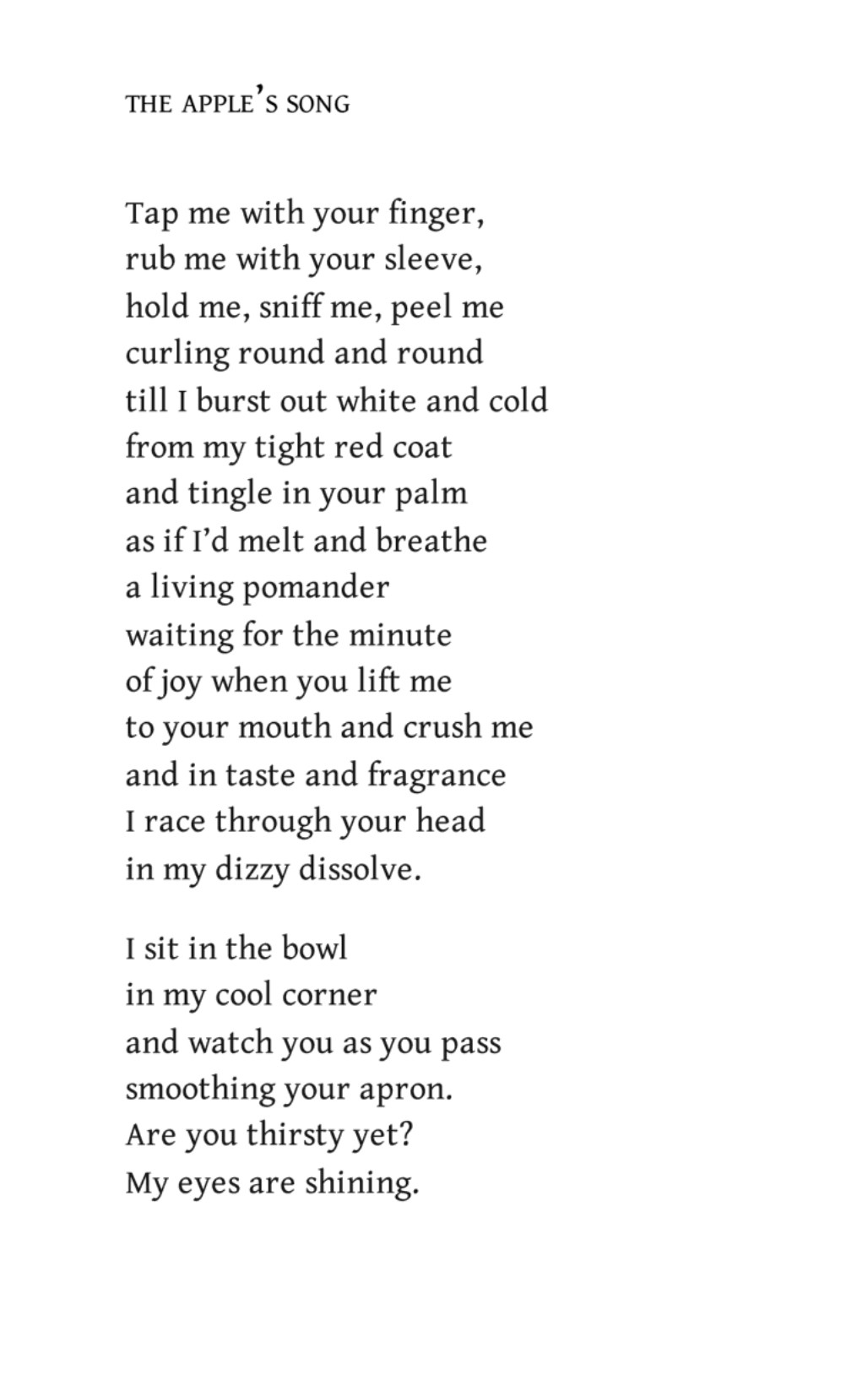 The Apple’s Song
by Edwin Morgan

Tap me with your finger,
rub me with your sleeve,
hold me, sniff me, peel me
curling round and round
till I burst out white and cold
from my tight red coat
and tingle in your palm
as if I’d melt and breathe
a living pomander
waiting for the minute
of joy when you lift me
to your mouth and crush me
and in taste and fragrance
I race through your head
in my dizzy dissolve.

I sit in the bowl
in my cool corner
and watch you as you pass
smoothing your apron.
Are you thirsty yet?
My eyes are shining.