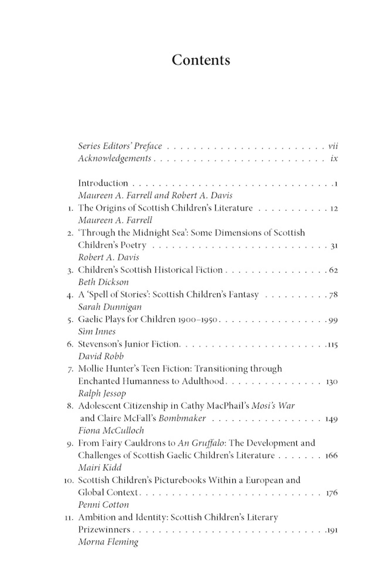 Contents

Series Editors’ Preface
Acknowledgements

Introduction (Maureen A. Farrell and Robert A. Davis)

1. The Origins of Scottish Children’s Literature (Maureen A. Farrell)
2. ‘Through the Midnight Sea’: Some Dimensions of Scottish Children’s Poetry (Robert A. Davis)
3. Children’s Scottish Historical Fiction (Beth Dickson)
4. A ‘Spell of Stories’: Scottish Children’s Fantasy (Sarah Dunnigan)
5. Gaelic Plays for Children 1900–1950 (Sìm Innes)
6. Stevenson’s Junior Fiction (David Robb)
7. Mollie Hunter’s Teen Fiction: Transitioning through Enchanted Humanness to Adulthood (Ralph Jessop)
8. Adolescent Citizenship in Cathy MacPhail’s Mosi’s War and Claire McFall’s Bombmaker (Fiona McCulloch)
9. From Fairy Cauldrons to An Gruffalo: The Development and Challenges of Scottish Gaelic Children’s Literature (Mairi Kidd)
10. Scottish Children’s Picturebooks Within a European and Global Context (Penni Cotton)
11. Ambition and Identity: Scottish Children’s Literary Prizewinners (Morna Fleming)