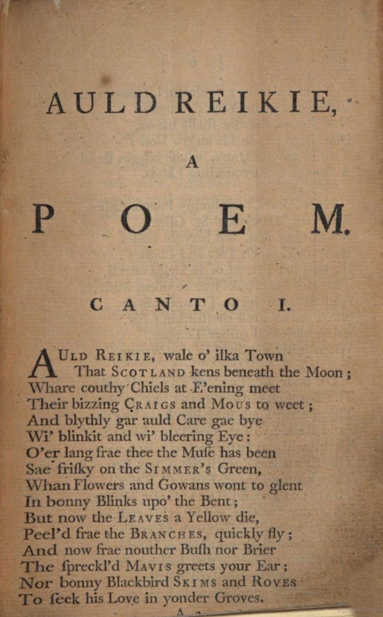 First page of Robert Fergusson’s “Auld Reikie, a Poem”

Canto I

AULD REIKIE, wale o’ ilka Town
That SCOTLAND kens beneath the Moon;
Whare couthy Chiels at E’ening meet
Their bizzing CRAIGS and MOUS to weet;
And blythly gar auld Care gae bye
Wi’ blinkit and wi’ bleering Eye;
O’er lang frae thee the Muse has been
Sae frisky on the SIMMER’s Green,
Whan Flowers and Gowans wont to glent
In bonny Blinks upo’ the Bent;
But now the LEAVES a Yellow die,
Peel’s frae the BRANCHES, quickly fly;
And now frae nouther Bush nor Brier
The spreckled MAVIS greets your Ear;
Nor bonny Blackbird SKIMS and ROVES
To seek his Love in yonder Groves.