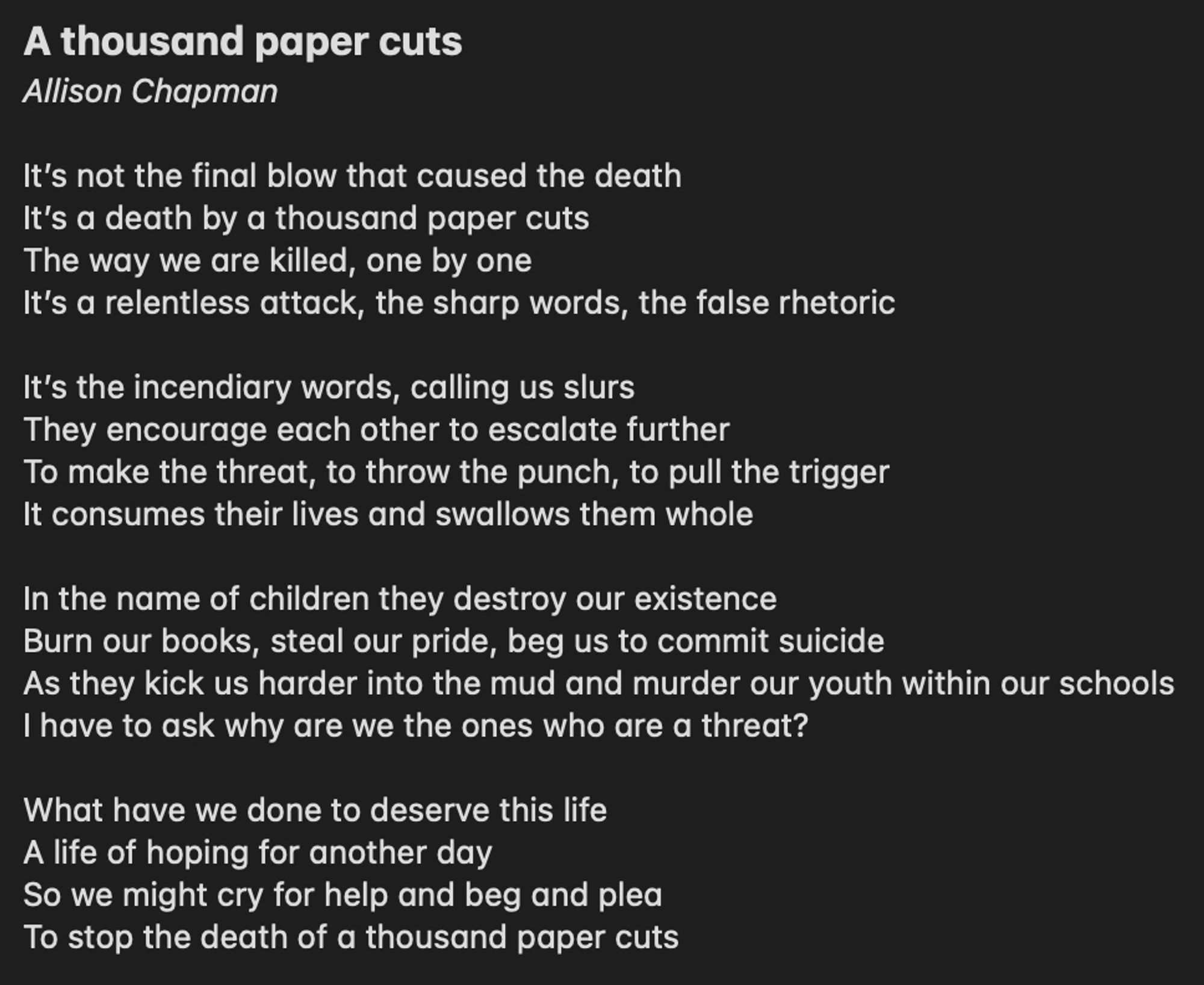 A thousand paper cuts
Allison Chapman

It’s not the final blow that caused the death It’s a death by a thousand paper cuts
The way we are killed, one by one
It’s a relentless attack, the sharp words, the false rhetoric

It’s the incendiary words, calling us slurs
They encourage each other to escalate further
To make the threat, to throw the punch, to pull the trigger
It consumes their lives and swallows them whole

In the name of children they destroy our existence
Burn our books, steal our pride, beg us to commit suicide
As they kick us harder into the mud and murder our youth within our schools
I have to ask why are we the ones who are a threat?

What have we done to deserve this life
A life of hoping for another day
So we might cry for help and beg and plea
To stop the death of a thousand paper cuts