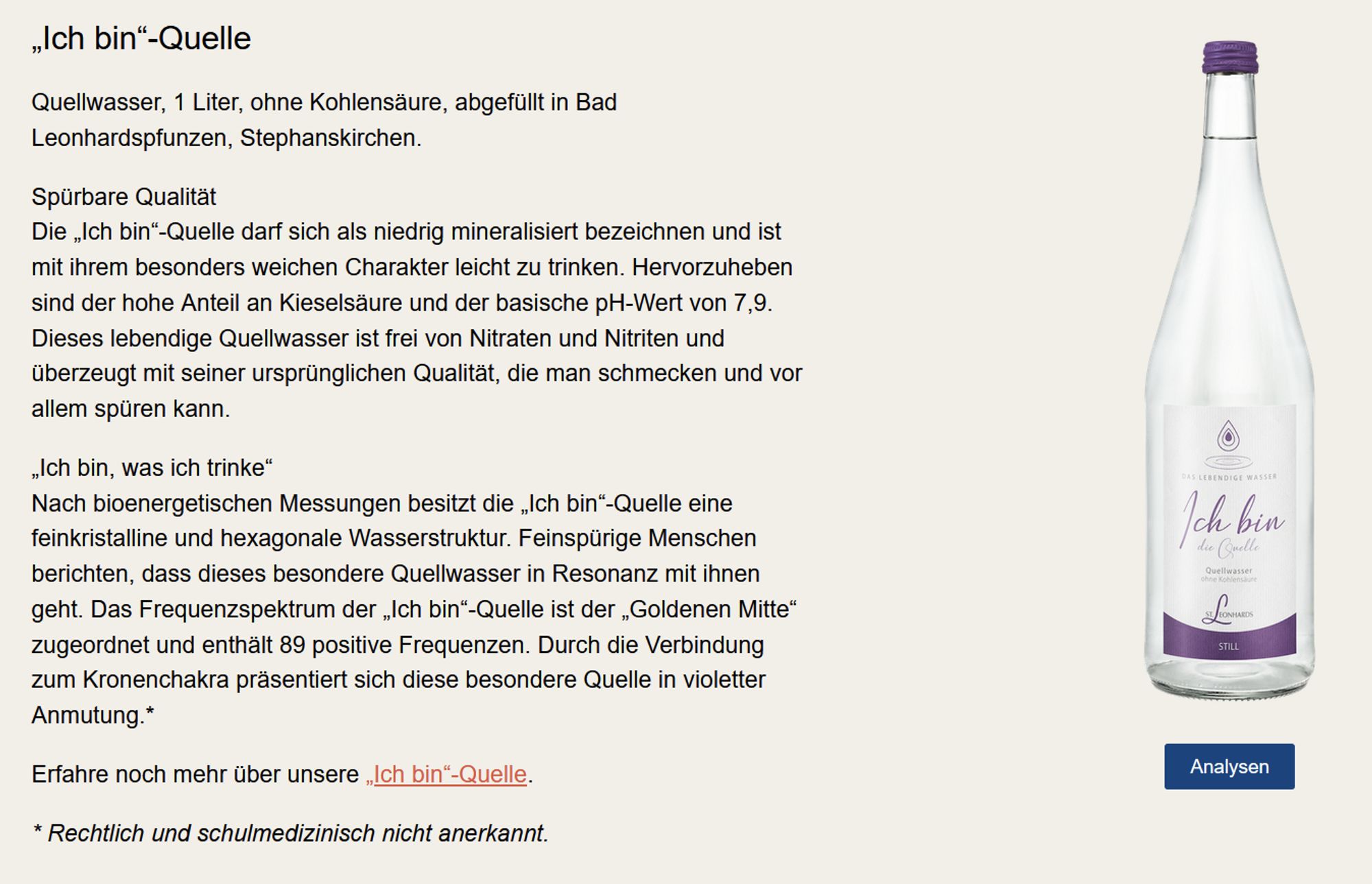 „Ich bin“-Quelle

Quellwasser, 1 Liter, ohne Kohlensäure, abgefüllt in Bad Leonhardspfunzen, Stephanskirchen.

Spürbare Qualität
Die „Ich bin“-Quelle darf sich als niedrig mineralisiert bezeichnen und ist mit ihrem besonders weichen Charakter leicht zu trinken. Hervorzuheben sind der hohe Anteil an Kieselsäure und der basische pH-Wert von 7,9. Dieses lebendige Quellwasser ist frei von Nitraten und Nitriten und überzeugt mit seiner ursprünglichen Qualität, die man schmecken und vor allem spüren kann.

„Ich bin, was ich trinke“
Nach bioenergetischen Messungen besitzt die „Ich bin“-Quelle eine feinkristalline und hexagonale Wasserstruktur. Feinspürige Menschen berichten, dass dieses besondere Quellwasser in Resonanz mit ihnen geht. Das Frequenzspektrum der „Ich bin“-Quelle ist der „Goldenen Mitte“ zugeordnet und enthält 89 positive Frequenzen. Durch die Verbindung zum Kronenchakra präsentiert sich diese besondere Quelle in violetter Anmutung.*