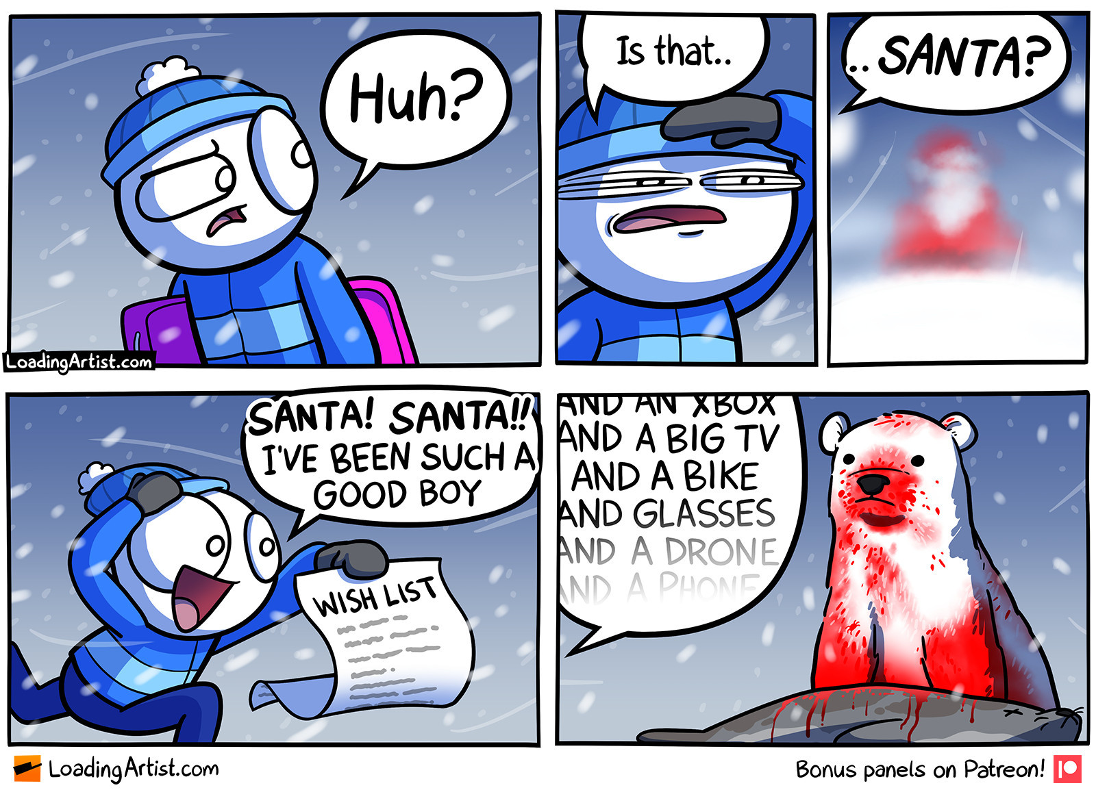 5 panel Loading Artist comic. 1: Boy in winter clothes on a snowy windy day looks to the side "Huh?". 2: Boy squints trying to get a better look "Is that..". 3: "..SANTA?" a red/white blurry figure looking like Santa in the distance. 4: Boy, excited, hurries over holding a written WISH LIST and shouts "SANTA! SANTA!! I'VE BEEN SUCH A GOOD BOY". 5: The red/white figure is actually a bloodied polar bear halfway through eating a seal, it stares blankly, while off-screen the boy continues "AND AN XBOX, AND A BIG TV, AND A BIKE, AND GLASSES, AND A DRONE, AND A PHONE...".