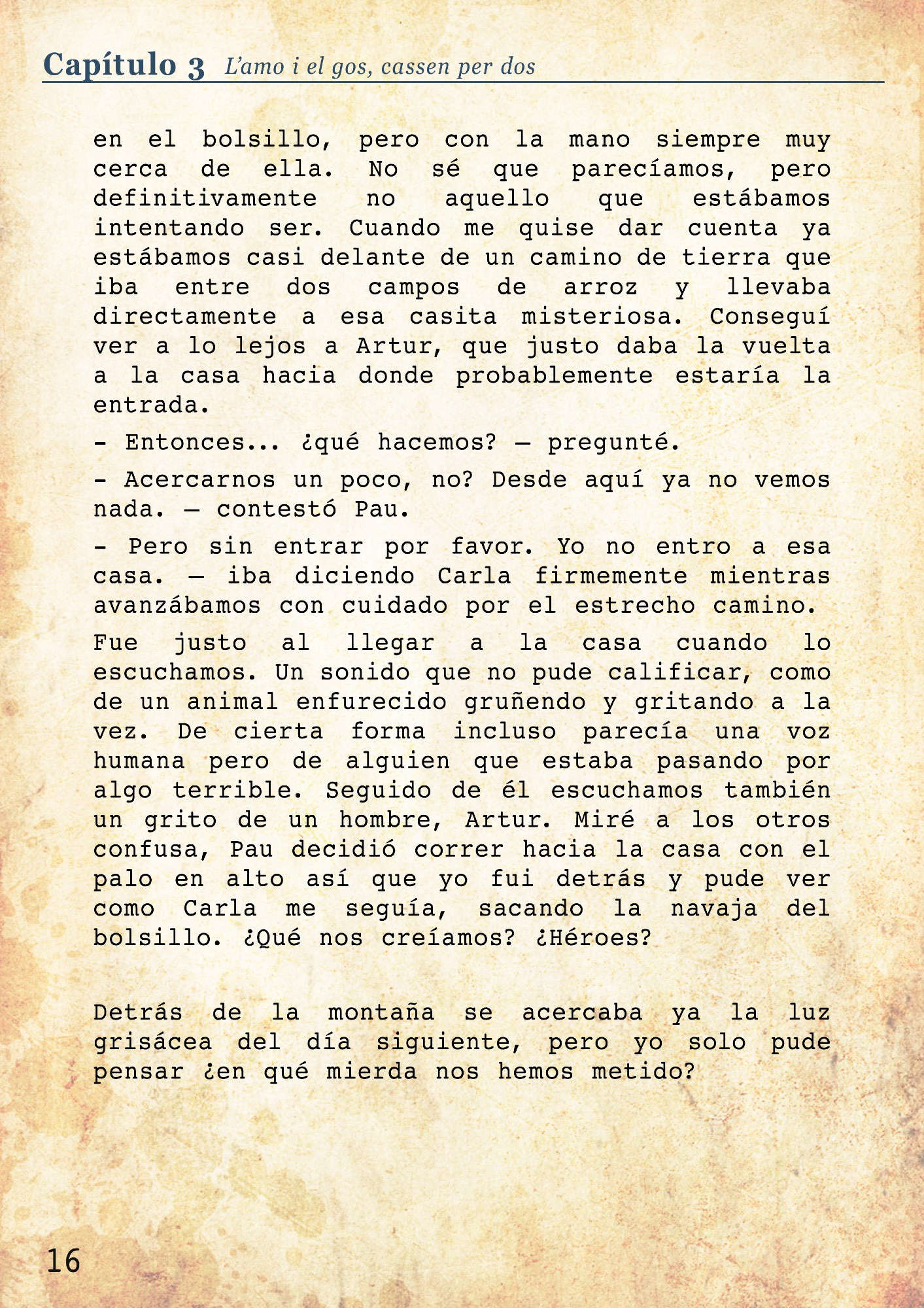 No sé que parecíamos, pero definitivamente no aquello que estábamos intentando ser. Cuando me quise dar cuenta ya estábamos casi delante de un camino de tierra que iba entre dos campos de arroz y llevaba directamente a esa casita misteriosa. Conseguí ver a lo lejos a Artur, que justo daba la vuelta a la casa hacia donde probablemente estaría la entrada. 
- Entonces... ¿qué hacemos? – pregunté. 
- Acercarnos un poco, no? Desde aquí ya no vemos nada. – contestó Pau.
- Pero sin entrar por favor. Yo no entro a esa casa. – iba diciendo Carla firmemente mientras avanzábamos con cuidado por el estrecho camino. 
Fue justo al llegar a la casa cuando lo escuchamos. Un sonido que no pude calificar, como de un animal enfurecido gruñendo y gritando a la vez. De cierta forma incluso parecía una voz humana pero de alguien que estaba pasando por algo terrible. Seguido de él escuchamos también un grito de un hombre, Artur. Miré a los otros confusa, Pau decidió correr hacia la casa con el palo en alto así que yo fui detrás y pude ver como Carla me seguía, sacando la navaja del bolsillo. ¿Qué nos creíamos? ¿Héroes?
Detrás de la montaña se acercaba ya la luz grisácea del día siguiente, pero yo solo pude pensar ¿en qué mierda nos hemos metido?