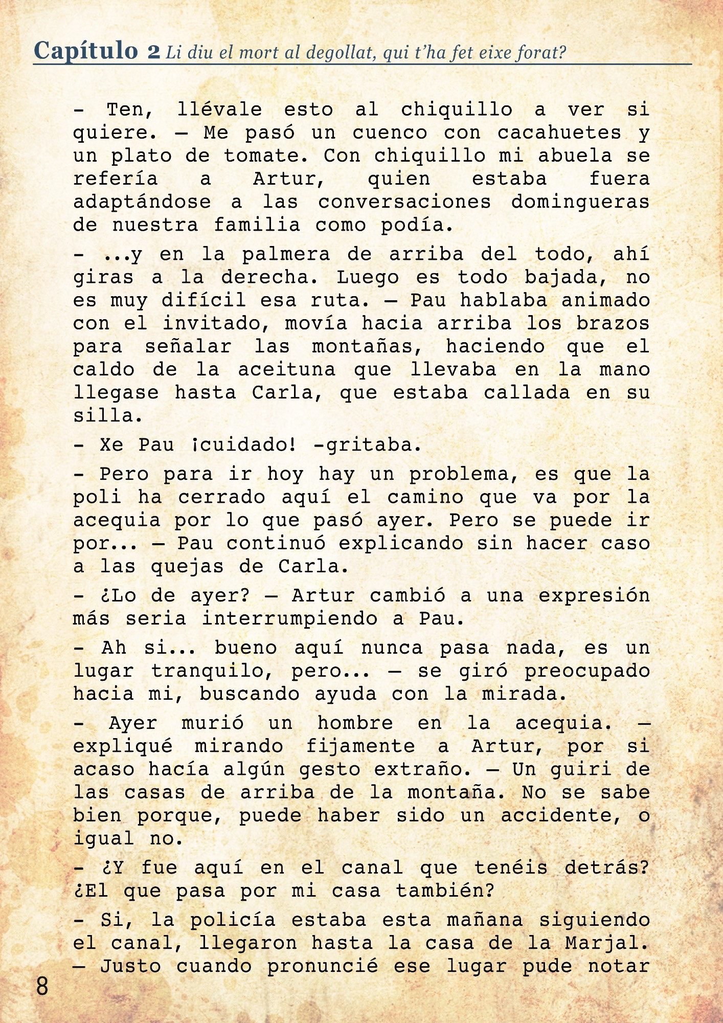 Entré en la cocina, que por sí misma ya parecía un horno, donde mi abuela pelaba unas patatas. Era el único momento donde me alegraba haberme cortado el pelo a inicios de verano, así corría un poco el aire por mi nuca.
- Ten, llévale esto al chiquillo a ver si quiere. – Me pasó un cuenco con cacahuetes y un plato de tomate. Con chiquillo mi abuela se refería a Artur, quien estaba fuera adaptándose a las conversaciones domingueras de nuestra familia como podía. 
- ...y en la palmera de arriba del todo, ahí giras a la derecha. Luego es todo bajada, no es muy difícil esa ruta. – Pau hablaba animado con el invitado, movía hacia arriba los brazos para señalar las montañas, haciendo que el caldo de la aceituna que llevaba en la mano llegase hasta Carla, que estaba callada en su silla.
- Xe Pau ¡cuidado! -gritaba. 
- Pero para ir hoy hay un problema, es que la poli ha cerrado aquí el camino que va por la acequia por lo que pasó ayer. Pero se puede ir por... – Pau continuó explicando