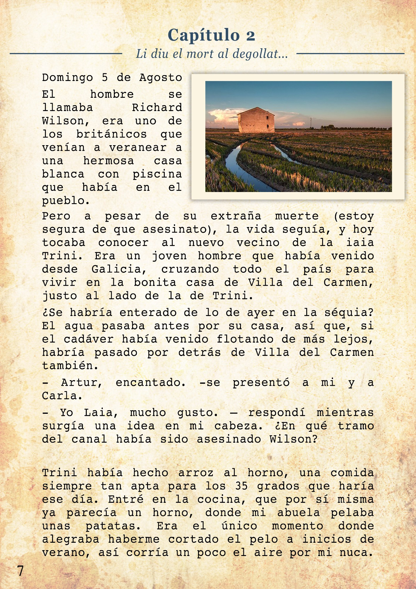 Li diu el mort al degollat, qui t’ha fet eixe forat?
Domingo 5 de Agosto

El hombre se llamaba Richard Wilson, era uno de los británicos que venían a veranear a una hermosa casa blanca con piscina que había en el pueblo. Pero a pesar de su extraña muerte (estoy segura de que asesinato), la vida seguía, y hoy tocaba conocer al nuevo vecino de la iaia Trini. Era un joven hombre que había venido desde Galicia, cruzando todo el país para vivir en la bonita casa de Villa del Carmen, justo al lado de la de Trini. 
¿Se habría enterado de lo de ayer en la séquia? El agua pasaba antes por su casa, así que, si el cadáver había venido flotando de más lejos, habría pasado por detrás de Villa del Carmen también. 
- Artur, encantado. -se presentó a mi y a Carla. 
- Yo Laia, mucho gusto. – respondí mientras surgía una idea en mi cabeza. ¿En qué tramo del canal había sido asesinado Wilson?

Trini había hecho arroz al horno, una comida siempre tan apta para los 35 grados que haría ese día.