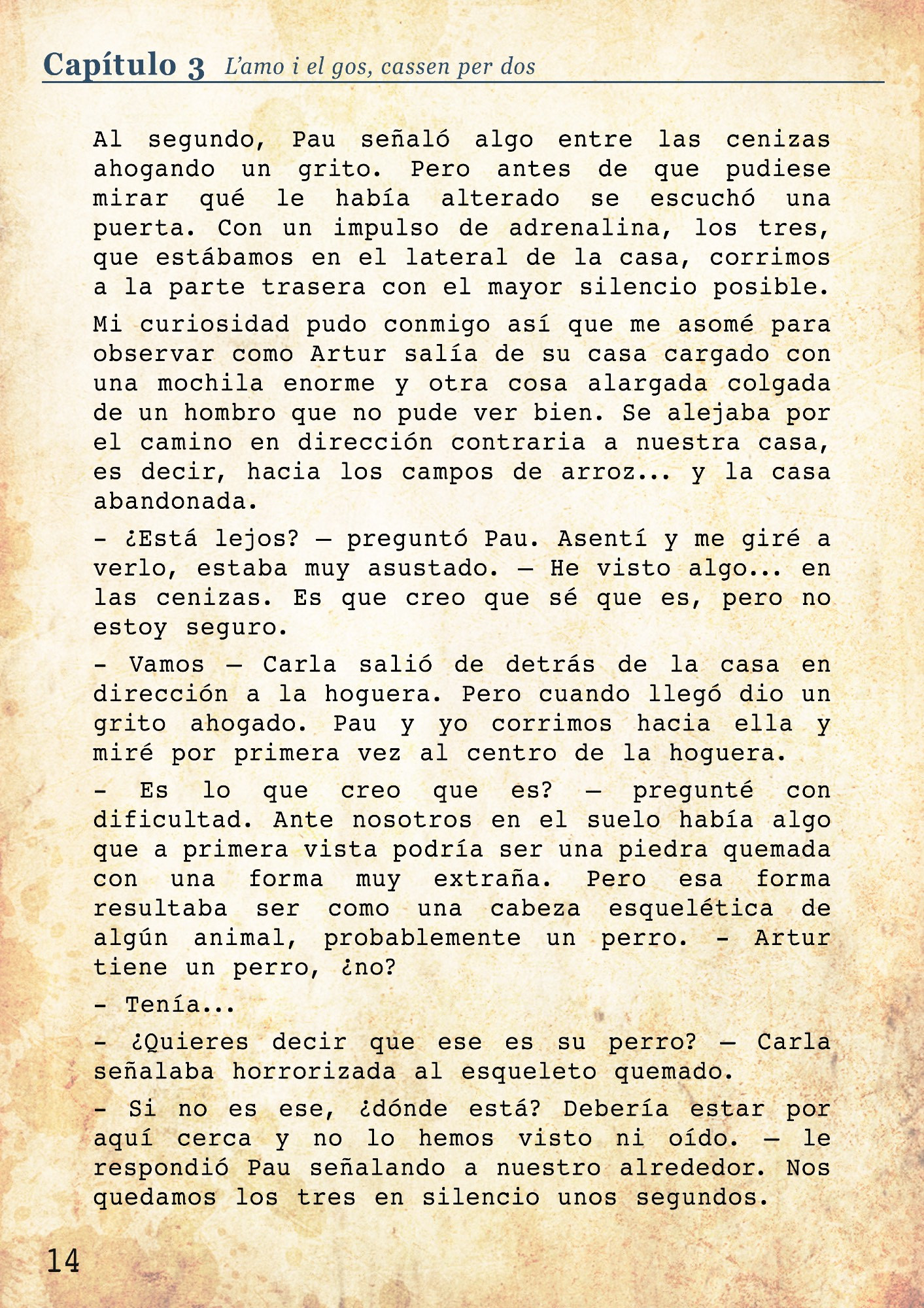 - Es lo que creo que es? – pregunté con dificultad. Ante nosotros en el suelo había algo que a primera vista podría ser una piedra quemada con una forma muy extraña. Pero esa forma resultaba ser como una cabeza esquelética de algún animal, probablemente un perro. - Artur tiene un perro, ¿no? 
- Tenía...
- ¿Quieres decir que ese es su perro? – Carla señalaba horrorizada al esqueleto quemado. 
- Si no es ese, ¿dónde está? Debería estar por aquí cerca y no lo hemos visto ni oído. – le respondió Pau señalando a nuestro alrededor. Nos quedamos los tres en silencio unos segundos.
- No sé que está pasando, pero está yendo en dirección a esa casa abandonada con fantasmas que dice la abuela. – dije mirando hacia el camino. Di dos pasos hacia afuera del campo - ¿Vamos?
- ¿A seguir a un asesino de mascotas? – Carla estaba claramente asustada.
- Igual no lo ha matado, igual ha sido otro o no sé. Es todo muy extraño... Vamos. – Pau me siguió y detrás de él vino también Carla. 
Como el camino era muy recto podíamos ver a lo lejos la silueta de nuestro vecino, así que era fácil seguirle la pista.