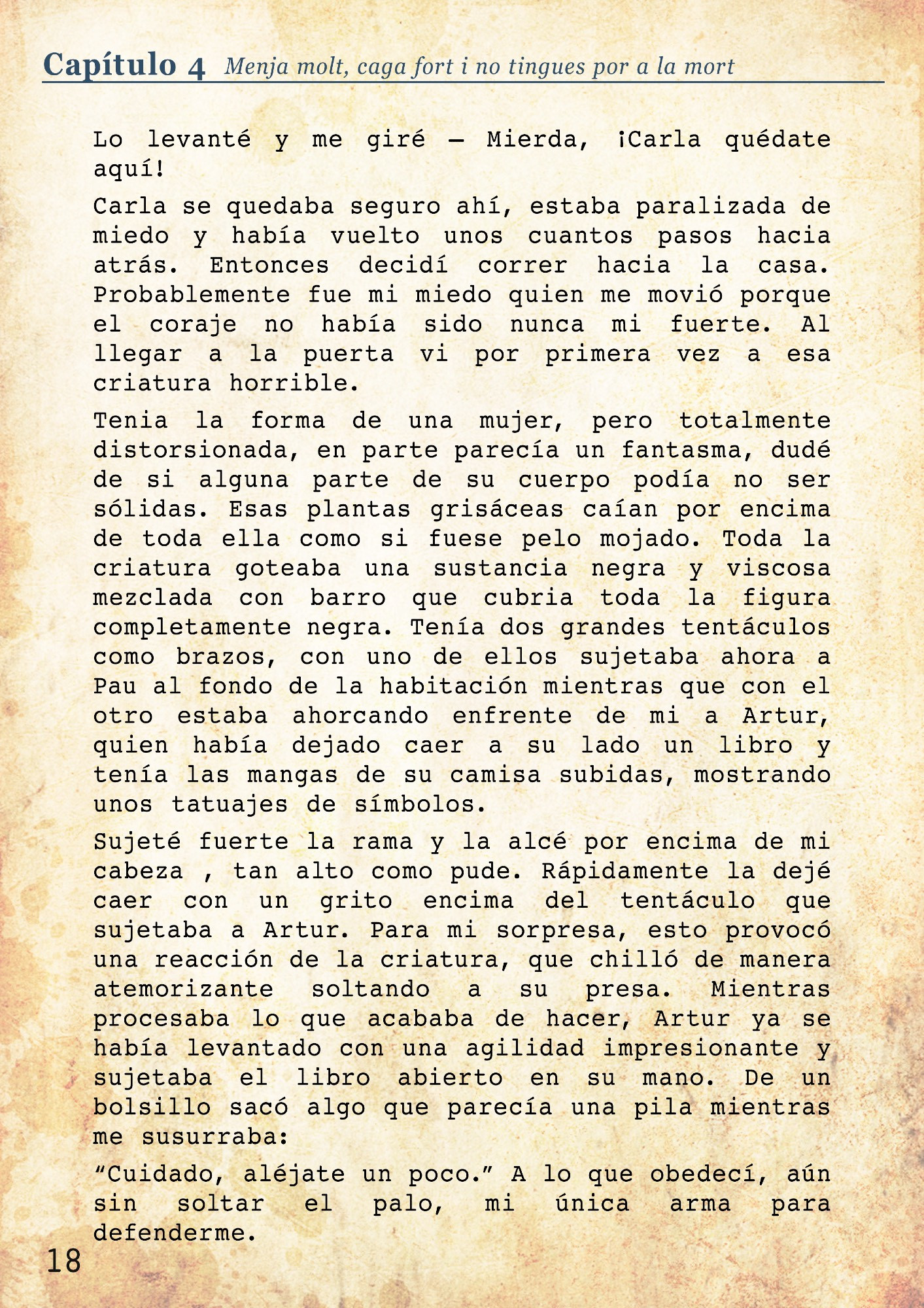 Carla se quedaba seguro ahí, estaba paralizada de miedo y había vuelto unos cuantos pasos hacia atrás. Entonces decidí correr hacia la casa. Probablemente fue mi miedo quien me movió porque el coraje no había sido nunca mi fuerte. Al llegar a la puerta vi por primera vez a esa criatura horrible. Tenia la forma de una mujer, pero totalmente distorsionada, en parte parecía un fantasma, dudé de si alguna parte de su cuerpo podía no ser sólidas. Esas plantas grisáceas caían por encima de toda ella como si fuese pelo mojado. Toda la criatura goteaba una sustancia negra y viscosa mezclada con barro que cubria toda la figura completamente negra. Tenía dos grandes tentáculos como brazos, con uno de ellos sujetaba ahora a Pau al fondo de la habitación mientras que con el otro estaba ahorcando enfrente de mi a Artur, quien había dejado caer a su lado un libro y tenía las mangas de su camisa subidas, mostrando unos tatuajes de símbolos. 
Sujeté fuerte la rama y la alcé por encima de mi cabeza , tan alto como pude. Rápidamente la dejé caer con un grito encima del tentáculo que sujetaba a Artur. Para mi sorpresa, esto provocó una reacción de la criatura, que chilló de manera atemorizante soltando a su presa. Mientras procesaba lo que acababa de hacer, Artur ya se había levantado con una agilidad impresionante y sujetaba el libro abierto en su mano. De un bolsillo sacó algo que parecía una pila mientras me susurraba: “Cuidado, aléjate un poco.” A lo que obedecí, aún sin soltar el palo, mi única arma para defenderme. 