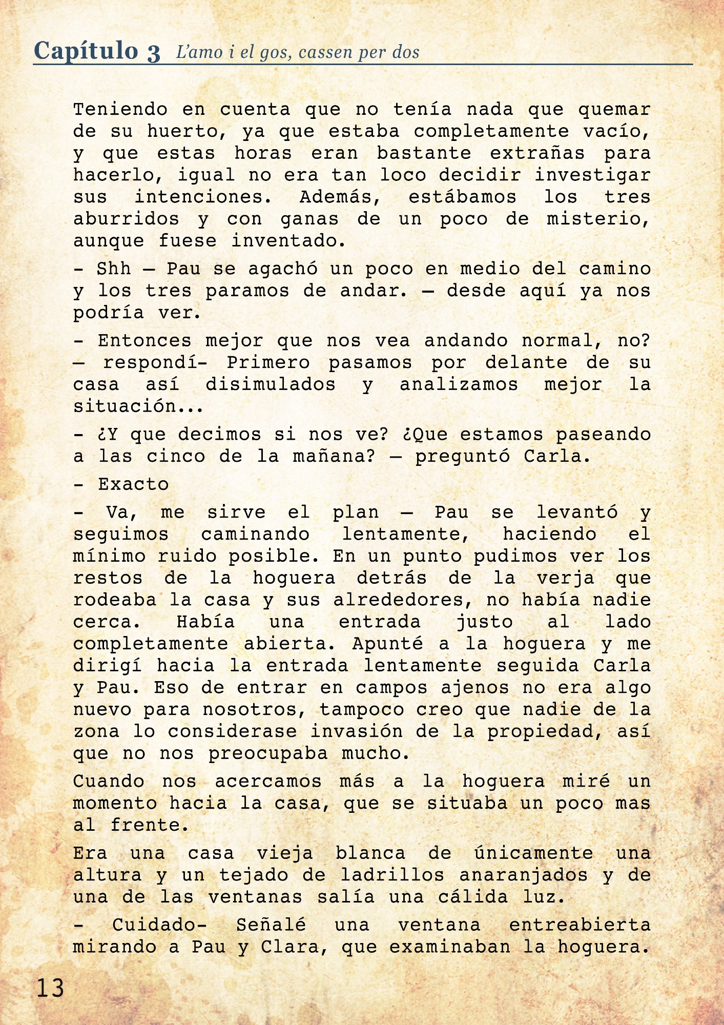 - Shh – Pau se agachó un poco en medio del camino y los tres paramos de andar. – desde aquí ya nos podría ver. 
- Entonces mejor que nos vea andando normal, no? – respondí- Primero pasamos por delante de su casa así disimulados y analizamos mejor la situación...
- ¿Y que decimos si nos ve? ¿Que estamos paseando a las cinco de la mañana? – preguntó Carla.
- Exacto
- Va, me sirve el plan – Pau se levantó y seguimos caminando lentamente, haciendo el mínimo ruido posible. En un punto pudimos ver los restos de la hoguera detrás de la verja que rodeaba la casa y sus alrededores, no había nadie cerca. Había una entrada justo al lado completamente abierta. Apunté a la hoguera y me dirigí hacia la entrada lentamente seguida Carla y Pau. Eso de entrar en campos ajenos no era algo nuevo para nosotros, tampoco creo que nadie de la zona lo considerase invasión de la propiedad, así que no nos preocupaba mucho.
Cuando nos acercamos más a la hoguera miré un momento hacia la casa, que se situaba un poco mas al frente. Era una casa vieja blanca de únicamente una altura y un tejado de ladrillos anaranjados y de una de las ventanas salía una cálida luz. 
- Cuidado- Señalé a la ventana mirando a Pau y Clara, que examinaban la hoguera. 