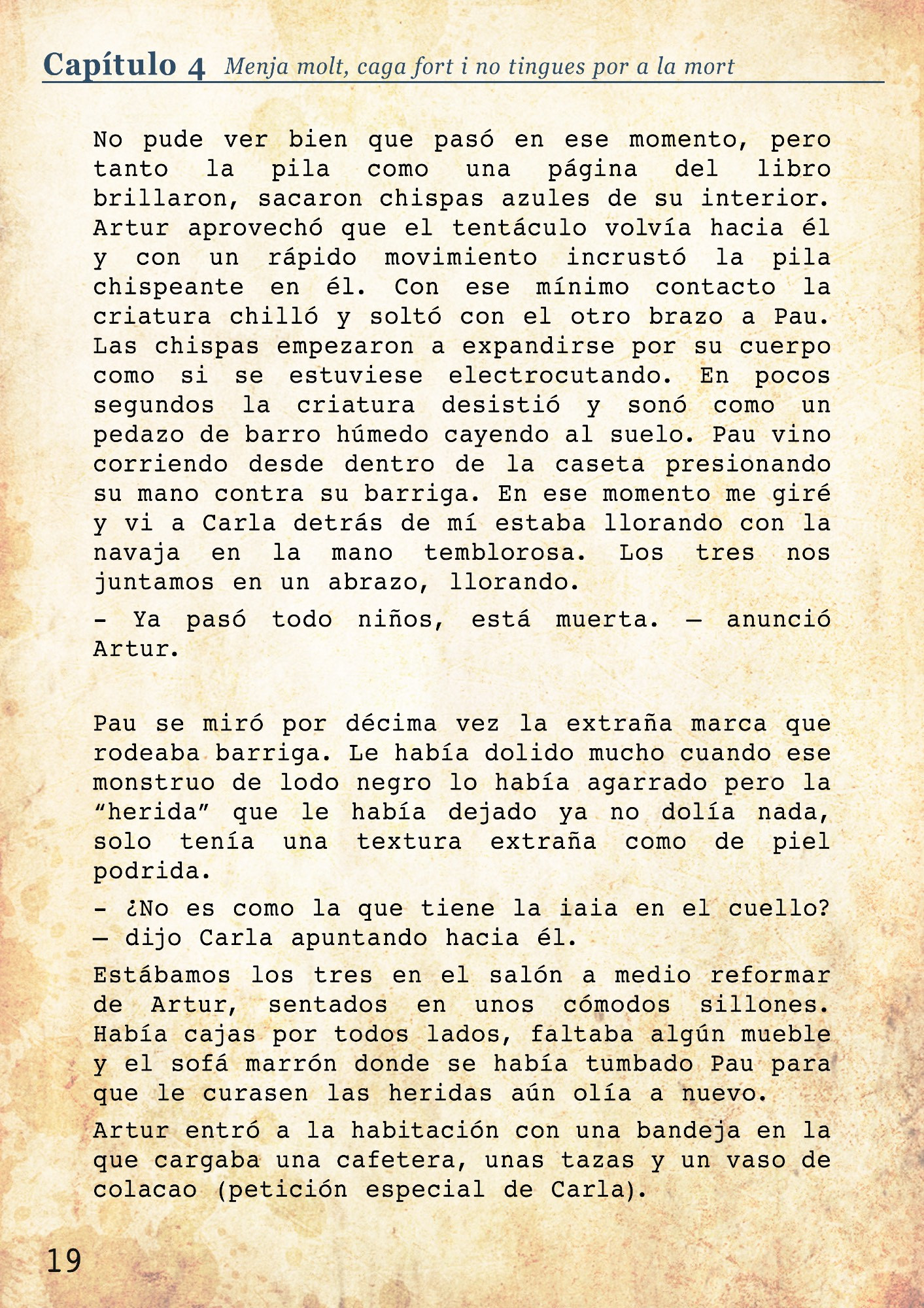 No pude ver bien que pasó en ese momento, pero tanto la pila como una página del libro brillaron, sacaron chispas azules de su interior. Artur aprovechó que el tentáculo volvía hacia él y con un rápido movimiento incrustó la pila chispeante en él. Con ese mínimo contacto la criatura chilló y soltó con el otro brazo a Pau. Las chispas empezaron a expandirse por su cuerpo como si se estuviese electrocutando. En pocos segundos la criatura desistió y sonó como un pedazo de barro húmedo cayendo al suelo. Pau vino corriendo desde dentro de la caseta presionando su mano contra su barriga. En ese momento me giré y vi a Carla detrás de mí estaba llorando con la navaja en la mano temblorosa. Los tres nos juntamos en un abrazo, llorando. 
- Ya pasó todo niños, está muerta. – anunció Artur. 

Pau se miró por décima vez la extraña marca que rodeaba barriga. Le había dolido mucho cuando ese monstruo de lodo negro lo había agarrado pero la “herida” que le había dejado ya no dolía nada, solo tenía una textura extraña como de piel podrida.
- ¿No es como la que tiene la iaia en el cuello? – dijo Carla apuntando hacia él. 
Estábamos los tres en el salón a medio reformar de Artur, sentados en unos cómodos sillones. Había cajas por todos lados, faltaba algún mueble y el sofá marrón donde se había tumbado Pau para que le curasen las heridas aún olía a nuevo. 
Artur entró a la habitación con una bandeja en la que cargaba una cafetera, unas tazas y un vaso de colacao (petición especial de Carla). 