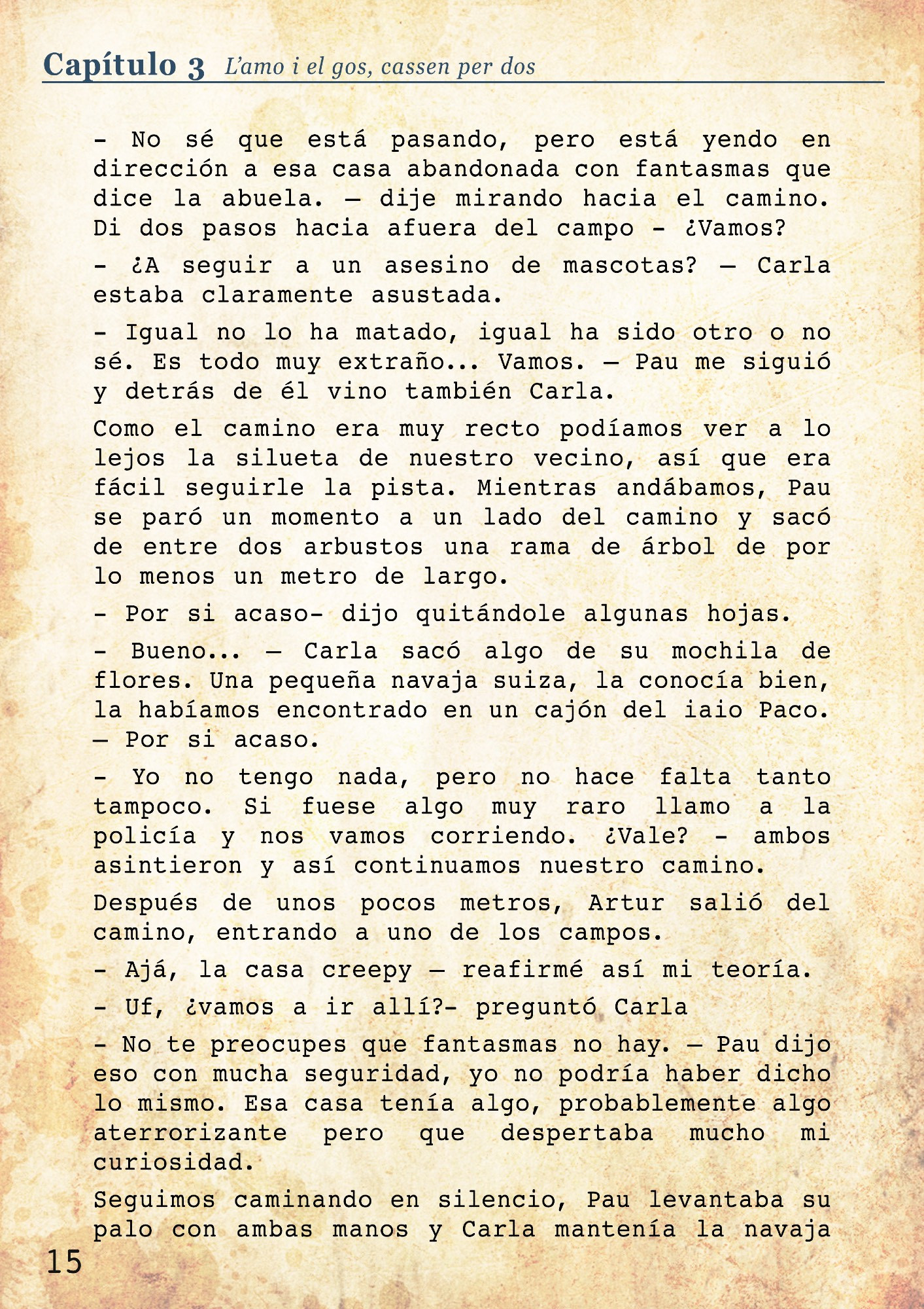 Mientras andábamos, Pau se paró un momento a un lado del camino y sacó de entre dos arbustos una rama de árbol de por lo menos un metro de largo. 
- Por si acaso- dijo quitándole algunas hojas. 
- Bueno... – Carla sacó algo de su mochila de flores. Una pequeña navaja suiza, la conocía bien, la habíamos encontrado en un cajón del iaio Paco. – Por si acaso. 
- Yo no tengo nada, pero no hace falta tanto tampoco. Si fuese algo muy raro llamo a la policía y nos vamos corriendo. ¿Vale? - ambos asintieron y así continuamos nuestro camino. 
Después de unos pocos metros, Artur salió del camino, entrando a uno de los campos. 
- Ajá, la casa creepy – reafirmé así mi teoría. 
- Uf, ¿vamos a ir allí?- preguntó Carla
- No te preocupes que fantasmas no hay. – Pau dijo eso con mucha seguridad, yo no podría haber dicho lo mismo. Esa casa tenía algo, probablemente algo aterrorizante pero que despertaba mucho mi curiosidad. 
Seguimos caminando en silencio, Pau levantaba su palo con ambas manos y Carla mantenía la navaja en el bolsillo, pero con la mano siempre muy cerca de ella.