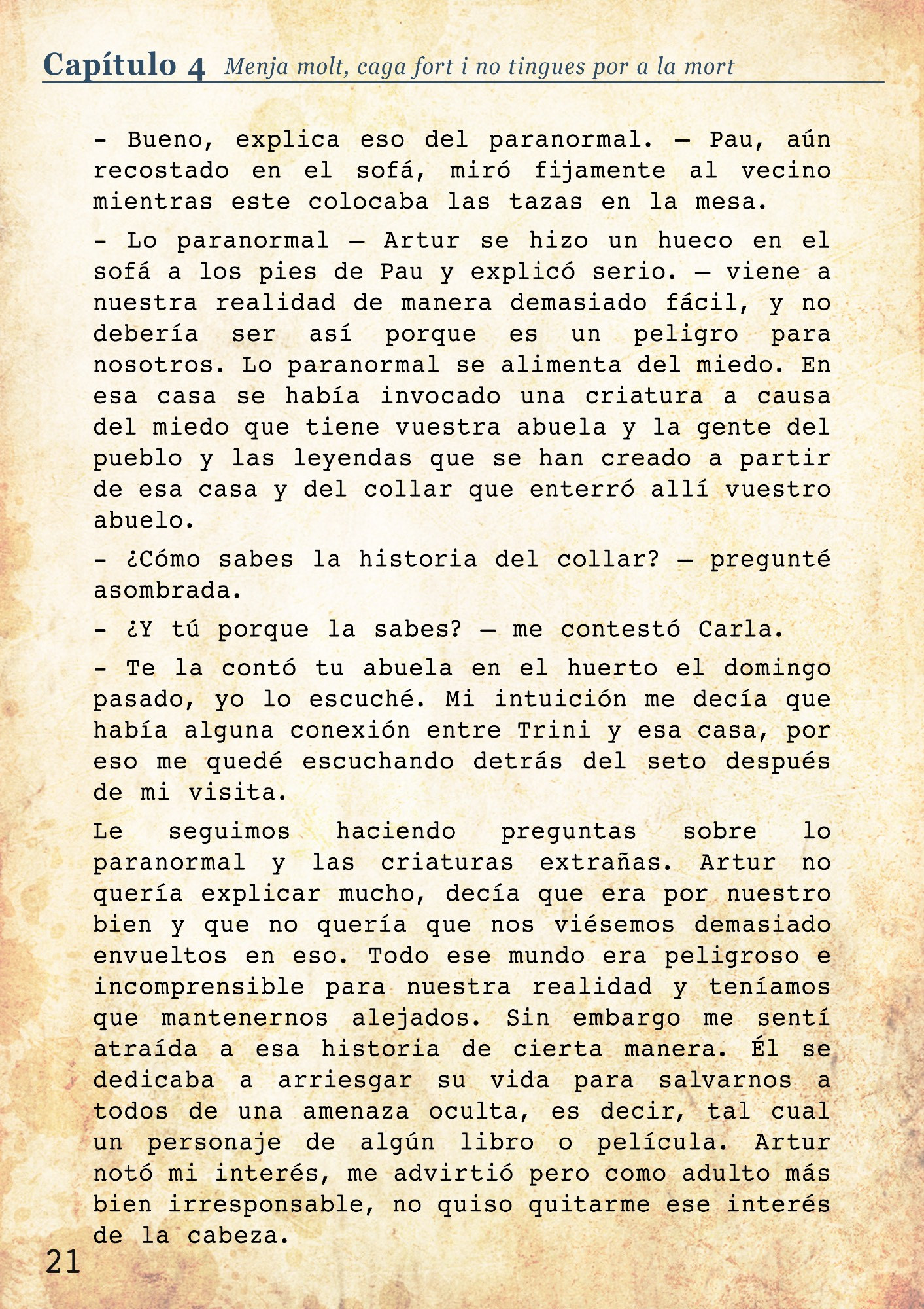 - Bueno, explica eso del paranormal. – Pau, aún recostado en el sofá, miró fijamente al vecino mientras este colocaba las tazas en la mesa. 
- Lo paranormal – Artur se hizo un hueco en el sofá a los pies de Pau y explicó serio. – viene a nuestra realidad de manera demasiado fácil, y no debería ser así porque es un peligro para nosotros. Lo paranormal se alimenta del miedo. En esa casa se había invocado una criatura a causa del miedo que tiene vuestra abuela y la gente del pueblo y las leyendas que se han creado a partir de esa casa y del collar que enterró allí vuestro abuelo.
- ¿Cómo sabes la historia del collar? – pregunté asombrada.
- ¿Y tú porque la sabes? – me contestó Carla. 
- Te la contó tu abuela en el huerto el domingo pasado, yo lo escuché. Mi intuición me decía que había alguna conexión entre Trini y esa casa, por eso me quedé escuchando detrás del seto después de mi visita. 
Le seguimos haciendo preguntas sobre lo paranormal y las criaturas extrañas. Artur no quería explicar mucho, decía que era por nuestro bien y que no quería que nos viésemos demasiado envueltos en eso. Todo ese mundo era peligroso e incomprensible para nuestra realidad y teníamos que mantenernos alejados. Sin embargo me sentí atraída a esa historia de cierta manera. Él se dedicaba a arriesgar su vida para salvarnos a todos de una amenaza oculta, es decir, tal cual un personaje de algún libro o película. Artur notó mi interés, me advirtió pero como adulto más bien irresponsable, no quiso quitarme ese interés de la cabeza. 