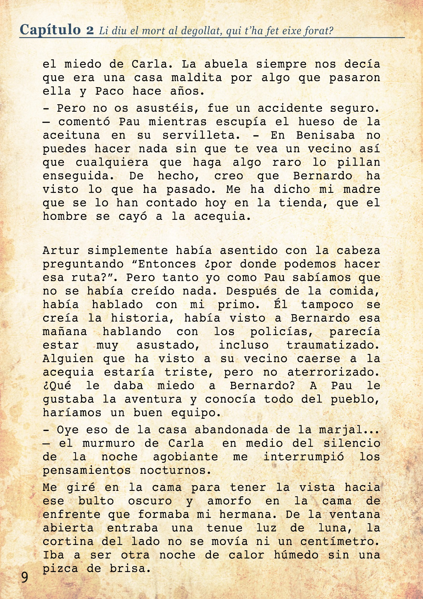 sin hacer caso a las quejas de Carla.
- ¿Lo de ayer? – Artur cambió a una expresión más seria interrumpiendo a Pau.
- Ah si... bueno aquí nunca pasa nada, es un lugar tranquilo, pero... – se giró preocupado hacia mi, buscando ayuda con la mirada. 
- Ayer murió un hombre en la acequia. – expliqué mirando fijamente a Artur, por si acaso hacía algún gesto extraño. – Un guiri de las casas de arriba de la montaña. No se sabe bien porque, puede haber sido un accidente, o igual no. 
- ¿Y fue aquí en el canal que tenéis detrás? ¿El que pasa por mi casa también? 
- Si, la policía estaba esta mañana siguiendo el canal, llegaron hasta la casa de la Marjal. – Justo cuando pronuncié ese lugar pude notar el miedo de Carla. La abuela siempre nos decía que era una casa maldita por algo que pasaron ella y Paco hace años. 
- Pero no os asustéis, fue un accidente seguro. – comentó Pau mientras escupía el hueso de la aceituna en su servilleta. . - En Benisaba no puedes hacer nada sin que te vea un vecino