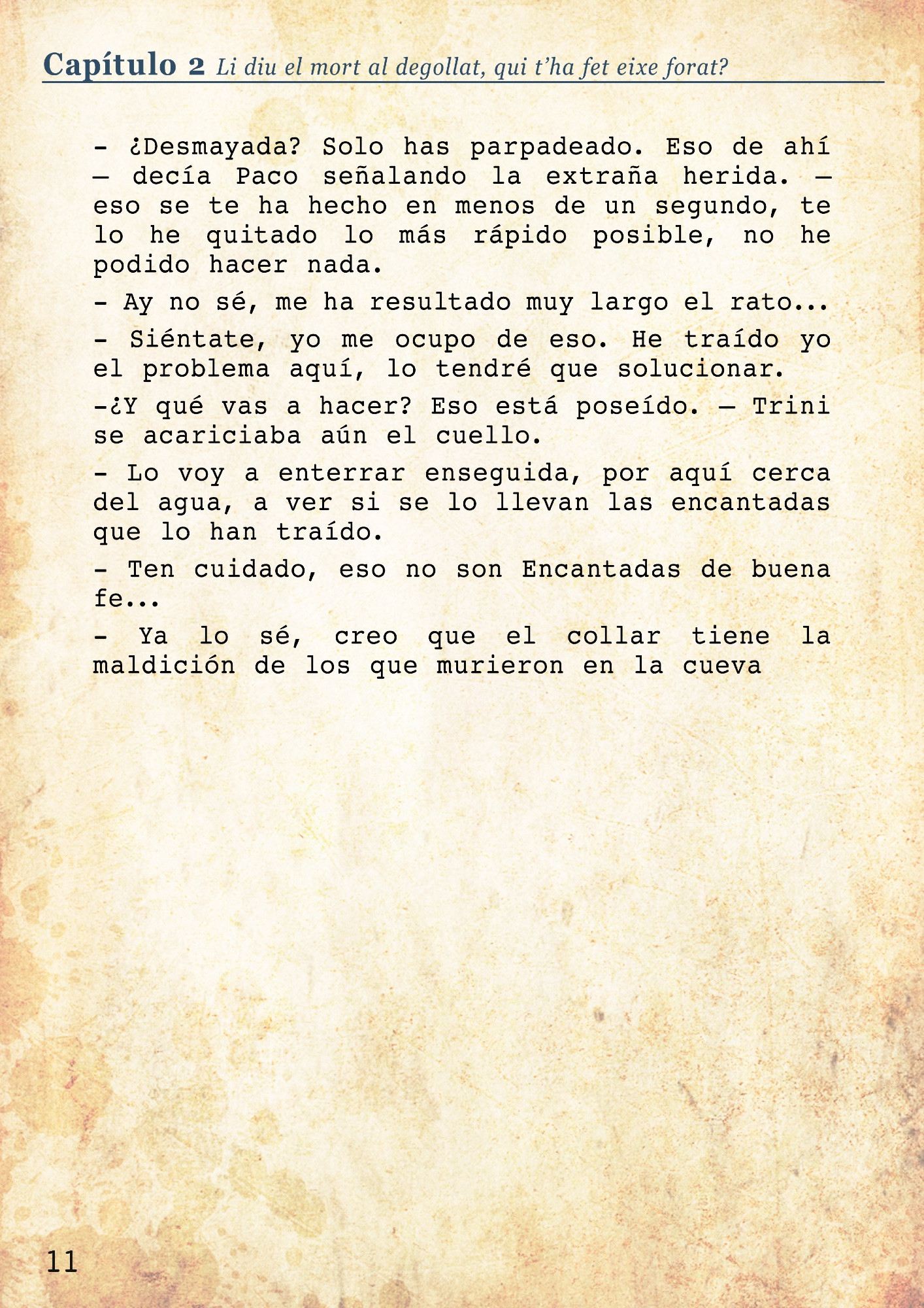 Per un benefici, un sacrifici
46 años antes

- ¿Y dónde está?
- Ay Paco, no te preocupes por mi, por favor, estoy bien. – una Trini de 30 y pocos años 
- ¡Donde está el collar ese! – un hombre en sus 40, de pelo oscuro y tupido se pasaba las manos por la frente sudorosa, desesperado, quitándose el sombrero de paja. 
- Ahí en el suelo, no lo toques– decía agitada la mujer, tocándose la reciente cicatriz del cuello. ¿Qué le había hecho? Ese collar, le había podrido la piel, no tenía sentido. - ¿Cuánto tiempo he estado desmayada?
- ¿Desmayada? Solo has parpadeado. Eso de ahí – decía Paco señalando la extraña herida. – eso se te ha hecho en menos de un segundo, te lo he quitado lo más rápido posible, no he podido hacer nada.
- Ay no sé, me ha resultado muy largo el rato...
- Siéntate, yo me ocupo de eso. He traído yo el problema aquí, lo tendré que solucionar. 
-¿Y qué vas a hacer? Eso está poseído. – Trini se acariciaba aún el cuello.
- Lo voy a enterrar enseguida, por aquí cerca del agua