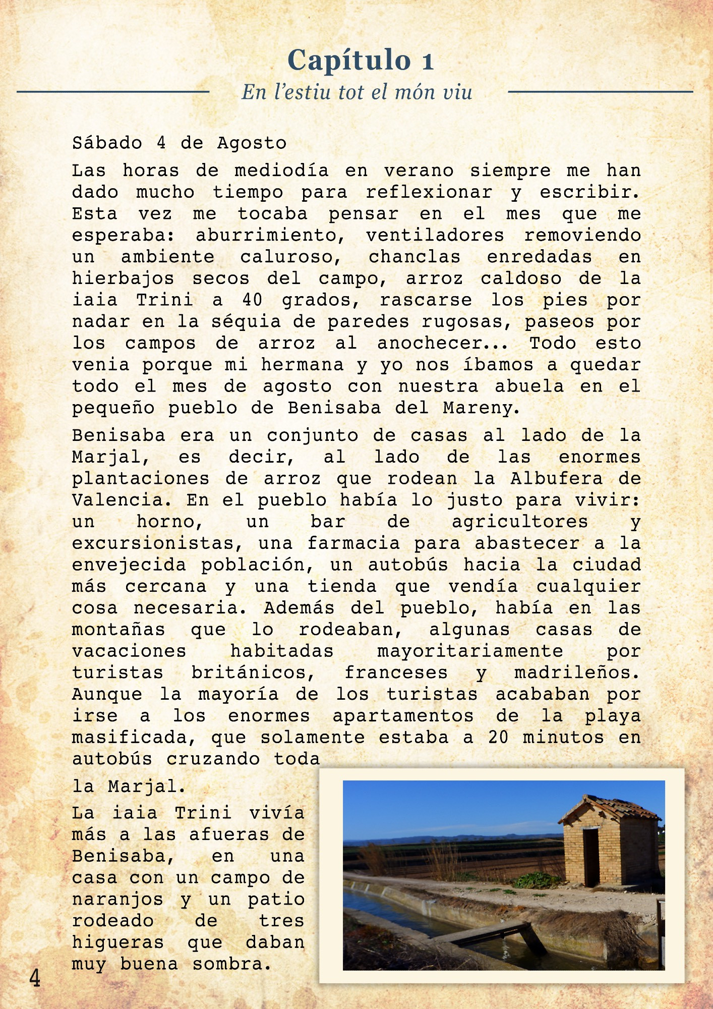 Sábado 4 de Agosto

Las horas de mediodía en verano siempre me han dado mucho tiempo para reflexionar y escribir. Esta vez me tocaba pensar en el mes que me esperaba: aburrimiento, ventiladores removiendo un ambiente caluroso, chanclas enredadas en hierbajos secos del campo, arroz caldoso de la iaia Trini a 40 grados, rascarse los pies por nadar en la séquia de paredes rugosas, paseos por los campos de arroz al anochecer... Todo esto venia porque mi hermana y yo nos íbamos a quedar todo el mes de agosto con nuestra abuela en el pequeño pueblo de Benisaba del Mareny. 
Benisaba era un conjunto de casas al lado de la Marjal, es decir, al lado de las enormes plantaciones de arroz que rodean la Albufera de Valencia. En el pueblo había lo justo para vivir: un horno, un bar de agricultores y excursionistas, una farmacia para abastecer a la envejecida población, un autobús hacia la ciudad más cercana y una tienda que vendía cualquier cosa necesaria. Además del pueblo, había en las montañas