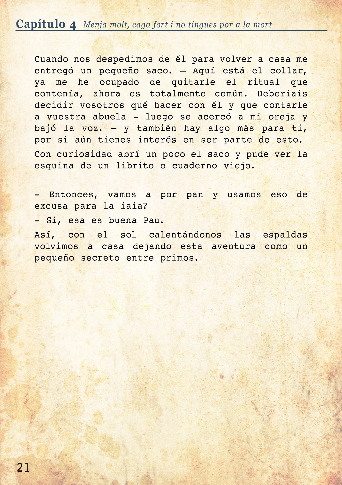 Cuando nos despedimos de él para volver a casa me entregó un pequeño saco. – Aquí está el collar, ya me he ocupado de quitarle el ritual que contenía, ahora es totalmente común. Deberiais decidir vosotros qué hacer con él y que contarle a vuestra abuela - luego se acercó a mi oreja y bajó la voz. – y también hay algo más para ti, por si aún tienes interés en ser parte de esto. 
Con curiosidad abrí un poco el saco y pude ver la esquina de un librito o cuaderno viejo. 

- Entonces, vamos a por pan y usamos eso de excusa para la iaia? 
- Si, esa es buena Pau.
Así, con el sol calentándonos las espaldas volvimos a casa dejando esta aventura como un pequeño secreto entre primos. 
