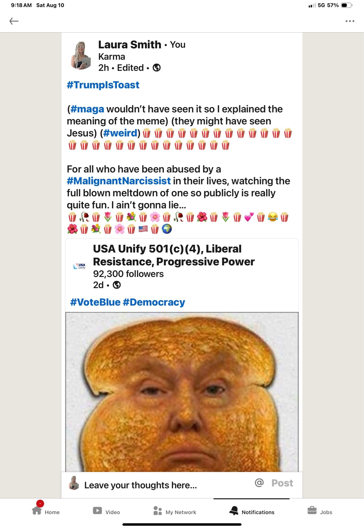 Laura Smith • You
Karma
2h • Edited • ©
#TrumpisToast
(#maga wouldn't have seen it so I explained the meaning of the meme) (they might have seen
For all who have been abused by a
#MalignantNarcissist in their lives, watching the full blown meltdown of one so publicly is really quite fun. I ain't gonna lie...
USA Unify 501(c) (4), Liberal Resistance, Progressive Power
92,300 followers
2d•⑤
#VoteBlue #Democracy
Leave your thoughts here...
8: My Network
Post
Notifications