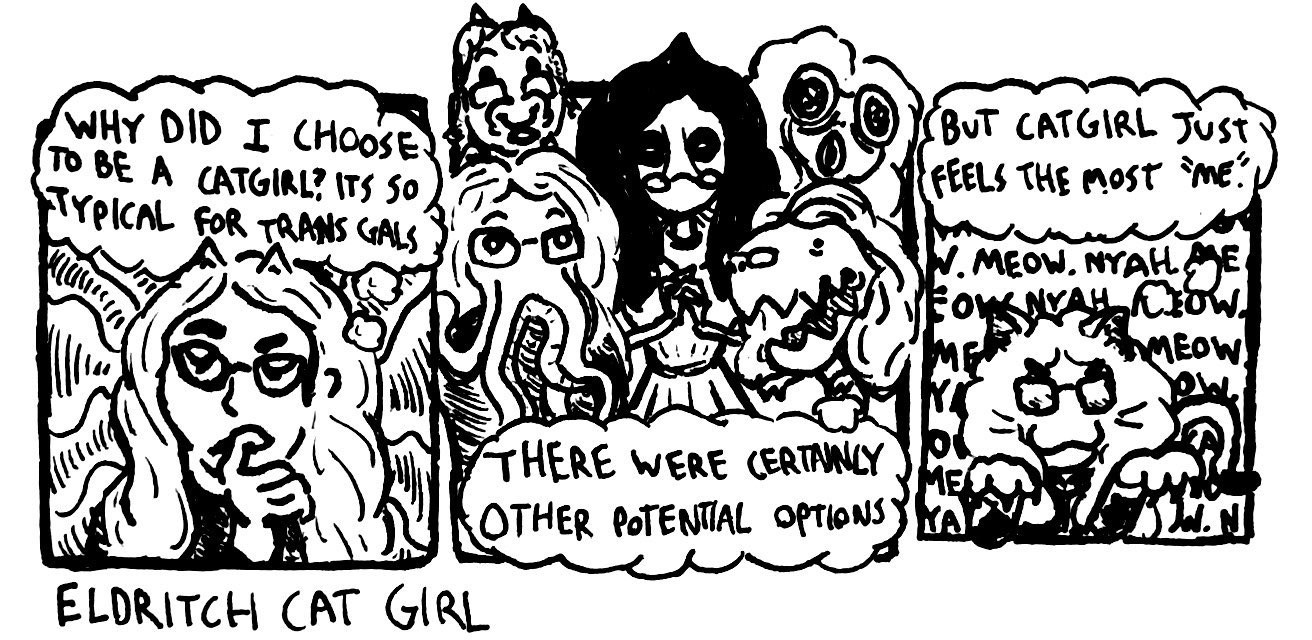 Three panel comic depicting different versions of us, including our normal catgirl sona, as well as a cow version, a flatwoods monster version, a t-rex version, an octopus version, and a magboil version.

Panel 1: "Why did I choose to be a catgirl? Its so typical for trans gals"

Panel 2: "There were certainly other potential options"

Panel 3: "But catgirl just feels the most 'me'."