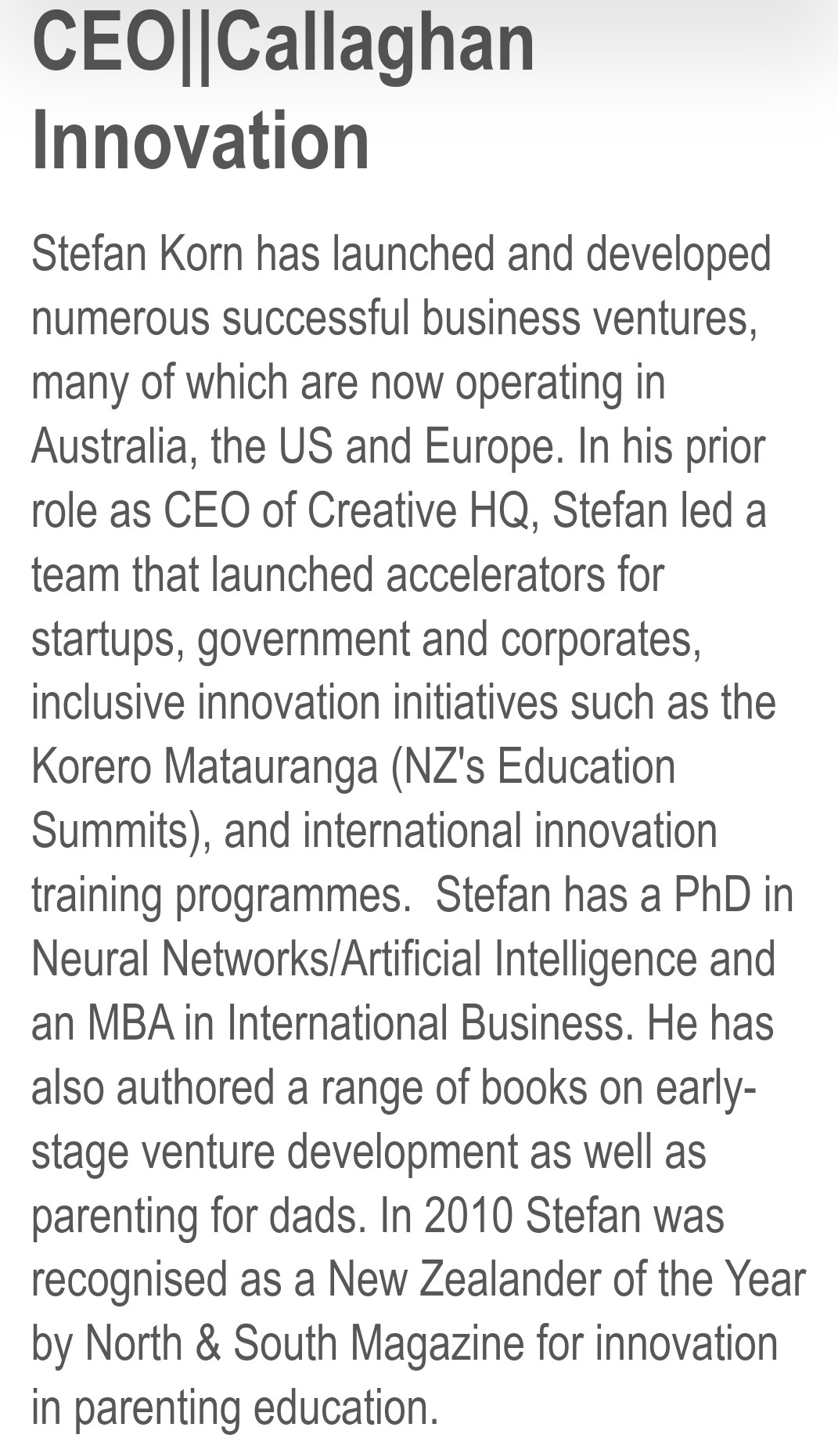 Stefan Korn has launched and developed numerous successful business ventures, many of which are now operating in Australia, the US and Europe. In his prior role as CEO of Creative HQ, Stefan led a team that launched accelerators for startups, government and corporates, inclusive innovation initiatives such as the Korero Matauranga (NZ's Education Summits), and international innovation training programmes.  Stefan has a PhD in Neural Networks/Artificial Intelligence and an MBA in International Business. He has also authored a range of books on early-stage venture development as well as parenting for dads. In 2010 Stefan was recognised as a New Zealander of the Year by North & South Magazine for innovation in parenting education.