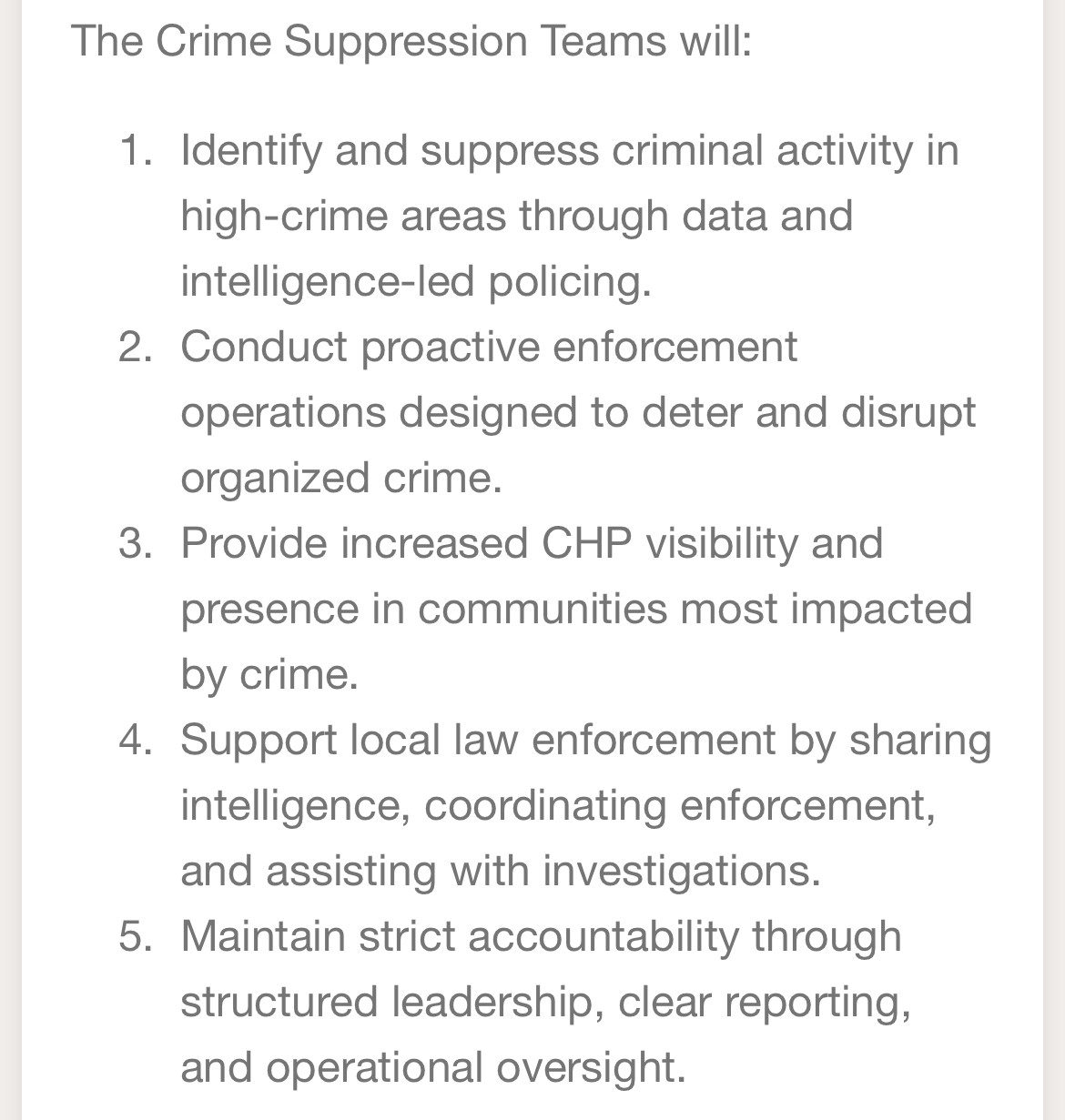 The Crime Suppression Teams will:
1. Identify and suppress criminal activity in high-crime areas through data and intelligence-led policing.
2. Conduct proactive enforcement operations designed to deter and disrupt organized crime.
3. Provide increased CHP visibility and presence in communities most impacted by crime.
4. Support local law enforcement by sharing intelligence, coordinating enforcement, and assisting with investigations.
5. Maintain strict accountability through structured leadership, clear reporting, and operational oversight.