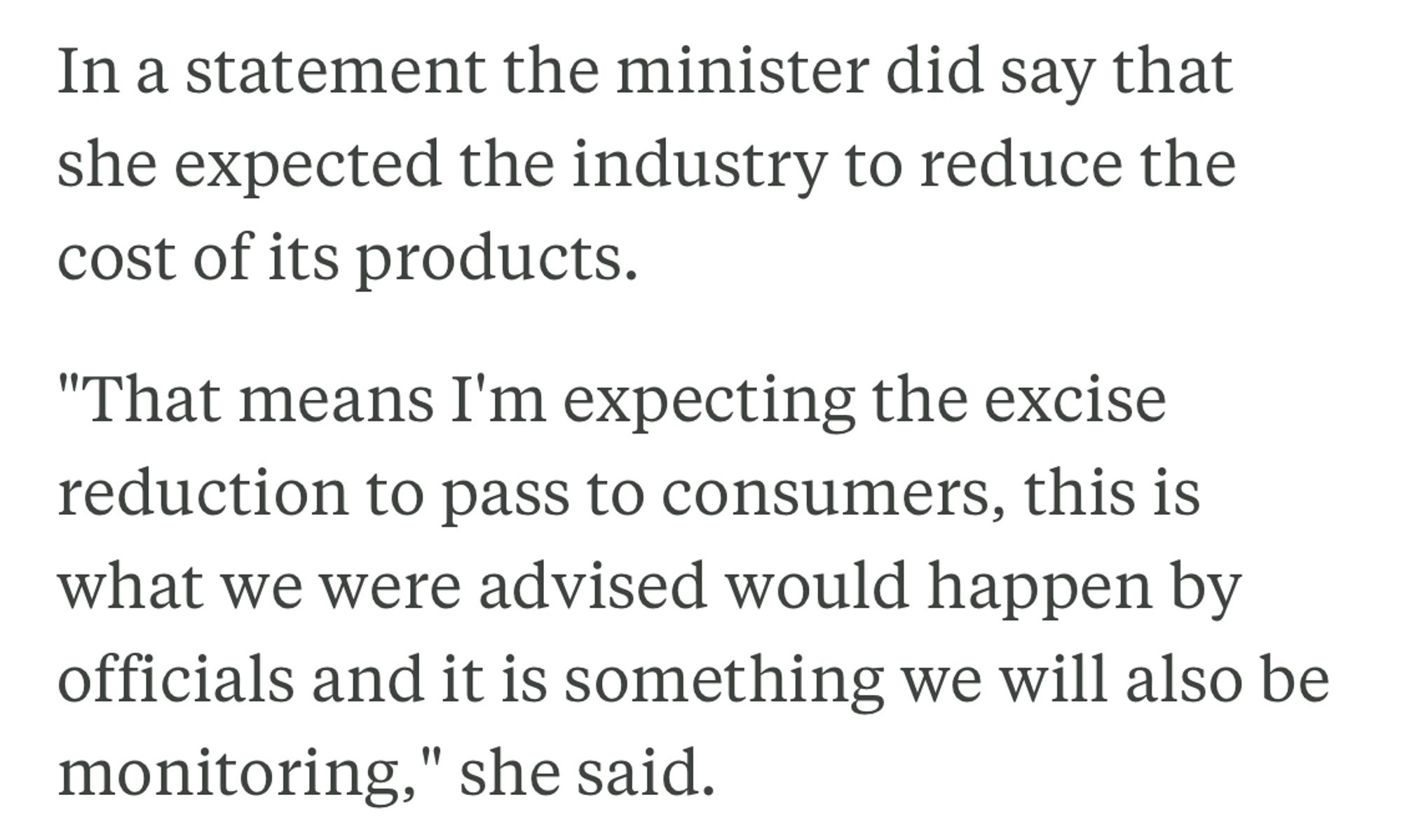 In a statement the minister did say that she expected the industry to reduce the cost of its products.

"That means I'm expecting the excise reduction to pass to consumers, this is what we were advised would happen by officials and it is something we will also be monitoring," she said.