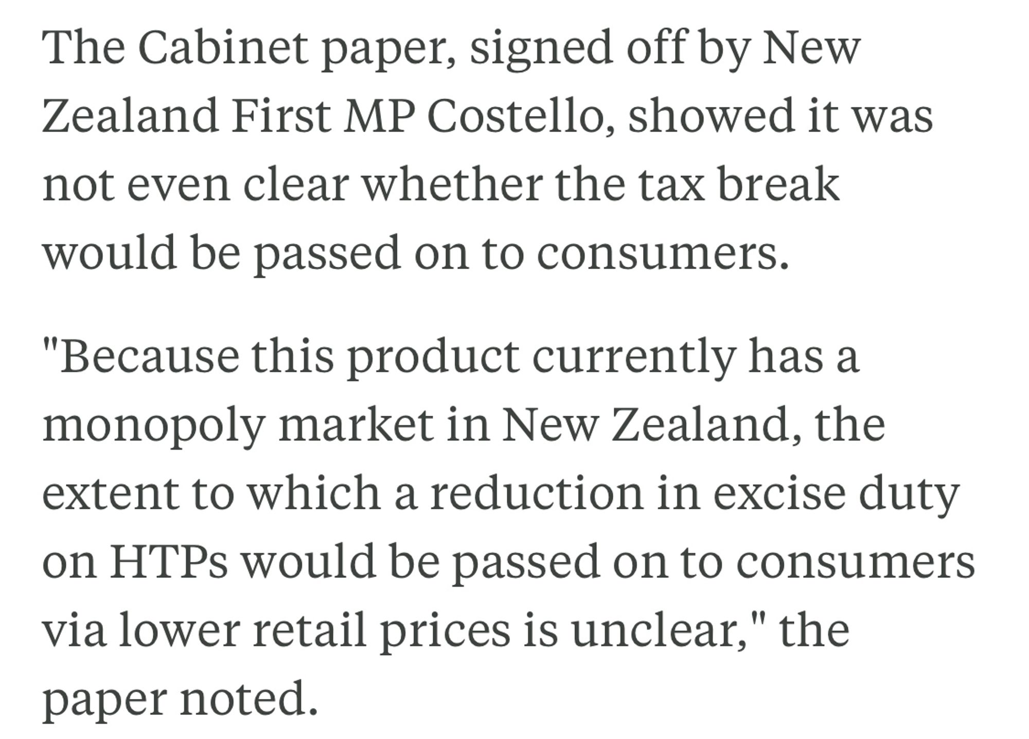 The Cabinet paper, signed off by New Zealand First MP Costello, showed it was not even clear whether the tax break would be passed on to consumers.

"Because this product currently has a monopoly market in New Zealand, the extent to which a reduction in excise duty on HTPs would be passed on to consumers via lower retail prices is unclear," the paper noted.