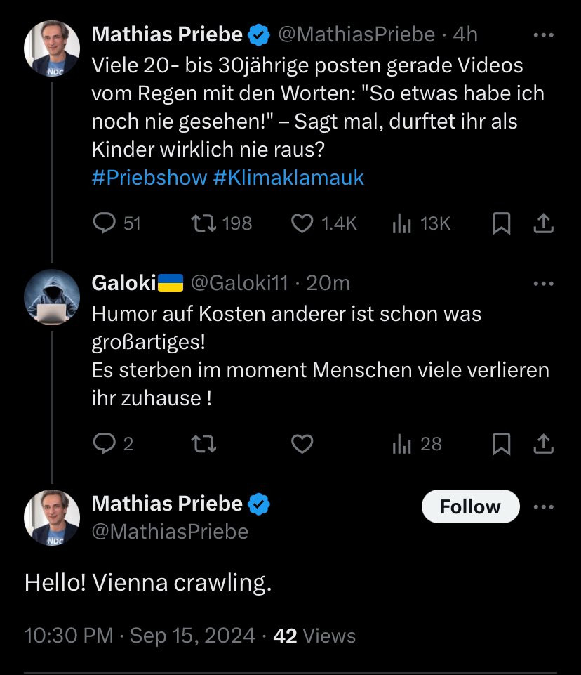 Post von mir auf X:
Viele 20- bis 30jährige posten gerade Videos vom Regen mit den Worten: "So etwas habe ich noch nie gesehen!" – Sagt mal, durftet ihr als Kinder wirklich nie raus? 
#Priebshow #Klimaklamauk

Antwort von User:
Humor auf Kosten anderer ist schon was großartiges! 
Es sterben im moment Menschen, viele verlieren ihr zuhause!

Antwort von mir:
Hello! Vienna crawling.