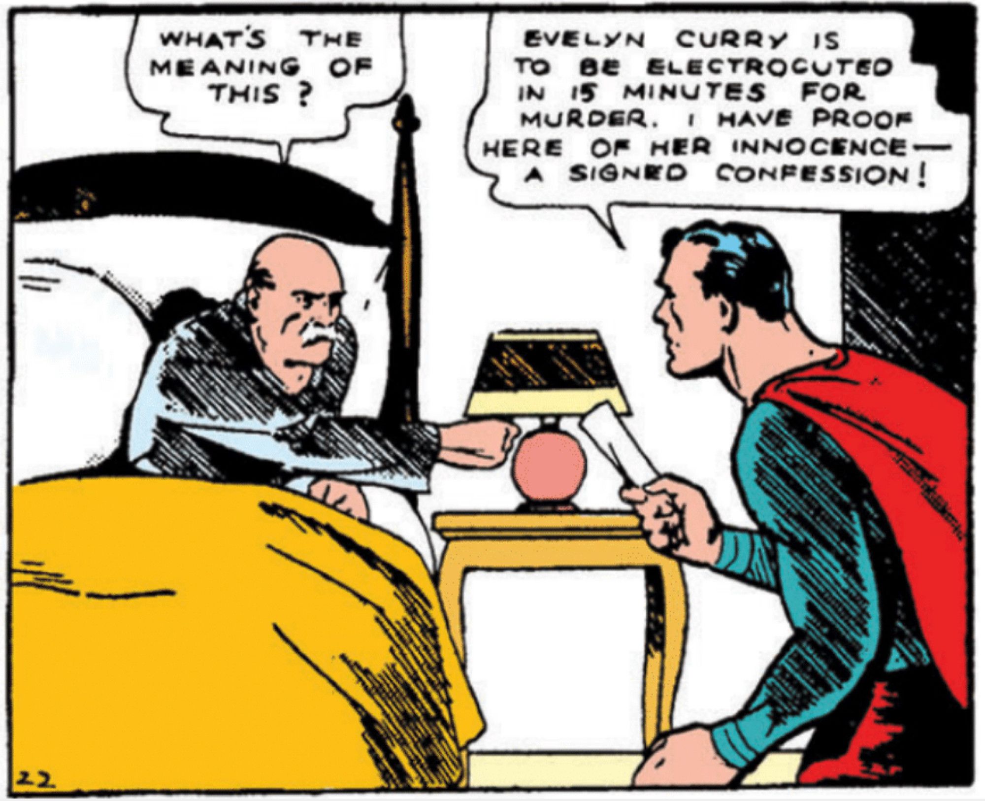 Superman, brandishing rolled-up paper, wakes the governor, a bald, mustachioed man in pajamas, who sits up in bed and flicks on his side table lamp.

Governor: WHAT'S THE MEANING OF THIS ?

Superman: EVELYN CURRY IS TO BE ELECTROCUTED IN 15 MINUTES FOR MURDER. I HAVE PROOF HERE OF HER INNOCENCE—A SIGNED CONFESSION !